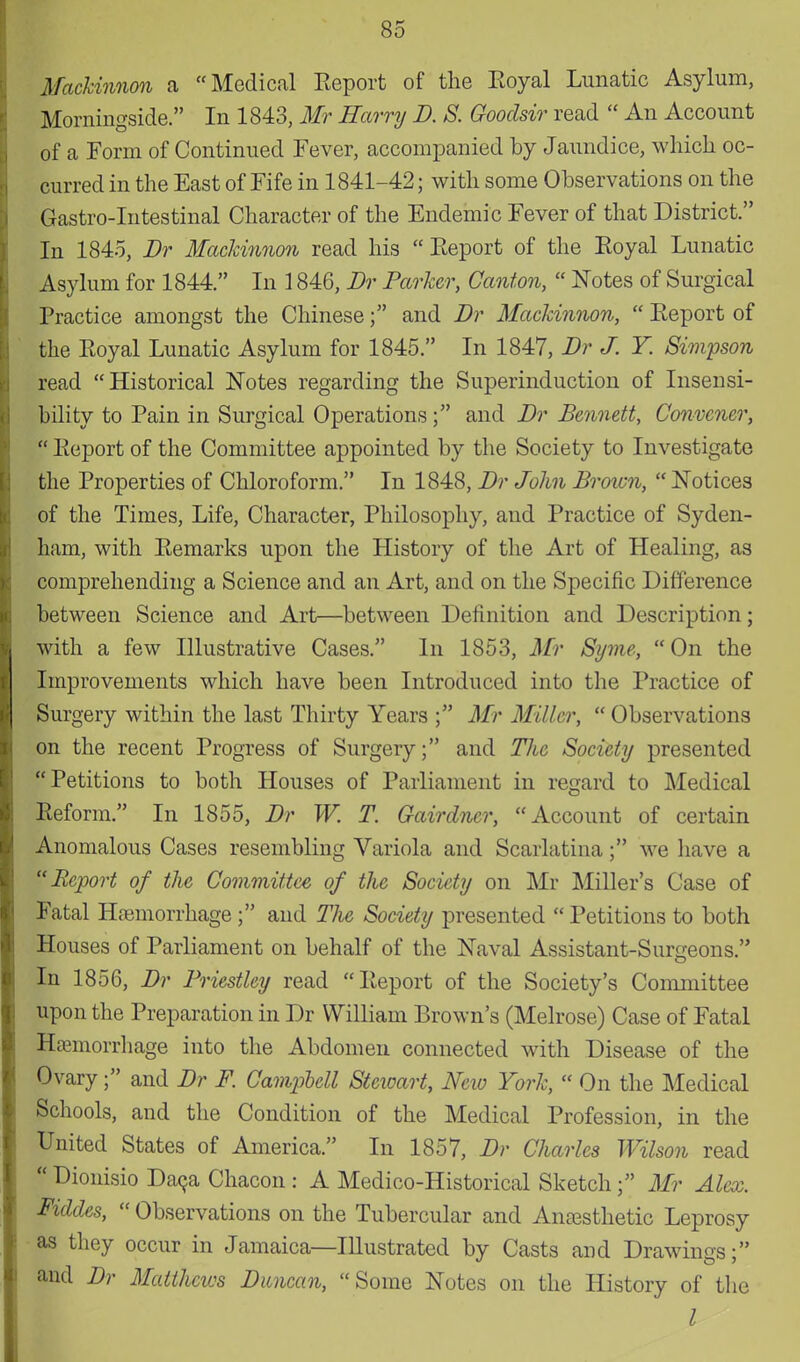 Mackinnon a Medical Report of the Royal Lunatic Asylum, Morningside. In 1843, Mr Harry B. S. Goodsir read  An Account of a Form of Continued Fever, accompanied by Jaundice, which oc- curred in the East of Fife in 1841-42; with some Observations on the Gastro-Intestinal Character of the Endemic Fever of that District. In 1845, Br Mackinnon read his Report of the Royal Lunatic Asylum for 1844. In 1846, Br Parker, Canton,  Notes of Surgical Practice amongst the Chinese; and Br Mackinnon,  Report of the Royal Lunatic Asylum for 1845. In 1847, Br J. Y. Simpson read Historical Notes regarding the Superinduction of Insensi- bility to Pain in Surgical Operations; and Br Bennett, Convener,  Report of the Committee appointed by the Society to Investigate the Properties of Chloroform. In 1848, Br John Brown,  Notices of the Times, Life, Character, Philosophy, and Practice of Syden- ham, with Remarks upon the History of the Art of Healing, as comprehending a Science and an Art, and on the Specific Difference between Science and Art—between Definition and Description; with a few Illustrative Cases. In 1853, Mr Syme, On the Improvements which have been Introduced into the Practice of Surgery within the last Thirty Years ; Mr Miller,  Observations on the recent Progress of Surgery; and The Society presented Petitions to both Houses of Parliament in regard to Medical Reform. In 1855, Br W. T. Gairdncr, Account of certain Anomalous Cases resembling Variola and Scarlatina; we have a Report of the Committee of the Society on Mr Miller's Case of Fatal Hemorrhage; and The Society presented  Petitions to both Houses of Parliament on behalf of the Naval Assistant-Surgeons. In 1856, Br Priestley read Report of the Society's Committee upon the Preparation in Dr William Brown's (Melrose) Case of Fatal Hemorrhage into the Abdomen connected with Disease of the Ovary; and Br F. Campbell Stewart, New York,  On the Medical Schools, and the Condition of the Medical Profession, in the United States of America. In 1857, Br Charles Wilson read  Dionisio Daca Chacon : A Medico-Historical SketchMr Alex. Fiddes,  Observations on the Tubercular and Anesthetic Leprosy as they occur in Jamaica—Illustrated by Casts and Drawings; and Br Matthews Buncan, Some Notes on the History of the I