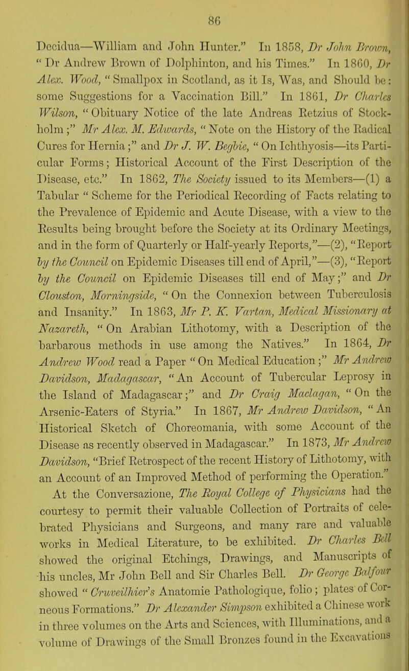8G I)cci(hia—William and John Hunter. In 1858, Br John TJrovm,  Dr Andrew Brown of Dolphinton, and his Times. In 18G0, Br Alex. Wood,  Smallpox in Scotland, as it Is, Was, and Should he: some Suggestions for a Vaccination Bill. In 1861, Br Charles Wilson,  Obituary Notice of the late Andreas Betzius of Stock- holm ; Mr Alex. M. Edwards,  Note on the History of the Badical Cures for Hernia; and Br J. W. Begbie,  On Ichthyosis—its Barti- cular Forms; Historical Account of the First Description of the Disease, etc. In 1862, The Society issued to its Members—(1) a Tabular  Scheme for the Feriodical Becording of Facts relating to the Brevalence of Epidemic and Acute Disease, with a view to the Besults being brought before the Society at its Ordinary Meetings, and in the form of Quarterly or Half-yearly Beports,—(2), Beport by the Council on Epidemic Diseases till end of April,—(3), Beport by the Council on Epidemic Diseases till end of May; and Br Clouston, Morningsidc,  On the Connexion between Tuberculosis and Insanity. In 1863, Mr P. K. Vartan, Medical Missionary at Nazareth,  On Arabian Lithotomy, with a Description of the barbarous methods in use among the Natives. In 1864, Br Andrew Wood read a Baper  On Medical Education; Mr Andrew Bavidson, Madagascar, An Account of Tubercular Leprosy in the Island of Madagascar; and Br Craig Maclagan,  On the Arsenic-Eaters of Styria. In 1867, Mr Andrew Bavidson,  An Historical Sketch of Choreomania, with some Account of the Disease as recently observed in Madagascar. In 1873, Mr Andrew Bavidson, Brief Betrospect of the recent History of Lithotomy, with an Account of an Improved Method of performing the Operation. At the Conversazione, The Royal College of Physicians had the courtesy to permit their valuable Collection of Bortraits of cele- brated Bhysicians and Surgeons, and many rare and valuable works in Medical Literature, to be exhibited. Br Charles Bdl showed the original Etchings, Drawings, and Manuscripts of his uncles, Mr John BeU and Sir Charles Bell. Br George Balfour showed  Cruveilhier's Anatomie Bathologique, folio; plates of Cor- neous Formations. Br Alexander Simpson exhibited a Chinese work in three volumes on the Arts and Sciences, with Illuminations, and a volume of Drawings of the Small Bronzes found in the Excavations