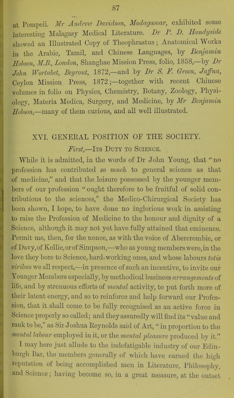 at Pompeii. Mr Andrew Davidson, Madagascar, exhibited some interesting Malagasy Medical Literature. Dr P. D. Handyside showed an Illustrated Copy of Theophrastus ; Anatomical Works in the Arabic, Tamil, and Chinese Languages, by Benjamin Hobson, M.B., London, Shanghae Mission Press, folio, 1858,—by Dr John Wortabet, Beyrout, 1872— and by Dr S. F. Green, Jaffna, Ceylon Mission Press, 1872;—together with recent Chinese volumes in folio on Physics, Chemistry, Botany, Zoology, Physi- ology, Materia Medica, Surgery, and Medicine, by Mr Benjamin Hobson,—many of them curious, and all well illustrated. XVI. GENERAL POSITION OF THE SOCIETY. First,—Its Duty to Science. While it is admitted, in the words of Dr John Young, that  no profession has contributed so much to general science as that of medicine/' and that the leisure possessed by the younger mem- bers of our profession  ought therefore to be fruitful of solid con- tributions to the sciences, the Medico-Chirurgical Society has been shown, I hope, to have done no inglorious work in assisting to raise the Profession of Medicine to the honour and dignity of a Science, although it may not yet have fully attained that eminence. Permit me, then, for the nonce, as with the voice of Abercrombie, or of Davy, of Kellie, or of Simpson,—who as young members were, in the love they bore to Science, hard-working ones, and whose labours Mis viribus we all respect,—in presence of such an incentive, to invite our Younger Members especially, by methodical business arrangements of life, and by strenuous efforts of mental activity, to put forth more of their latent energy, and so to reinforce and help forward our Profes- sion, that it shall come to be fully recognised as an active force in Science properly so called; and they assuredly will find its value and rank to be, as Sir Joshua Eeynolds said of Art,  in proportion to the mental labour employed in it, or the mental pleasure produced by it. I may here just allude to the indefatigable industry of our Edin- burgh Bar, the members generally of which have earned the high reputation of being accomplished men in Literature, Philosophy, and Science; having become so, in a great measure, at the outset
