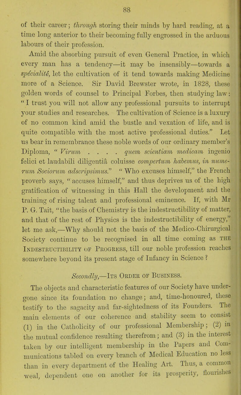 of their career; through storing their minds by hard reading, at a time long anterior to their becoming fully engrossed in the arduous labours of their profession. Amid the absorbing pursuit of even General Practice, in which every man has a tendency—it may be insensibly—towards a spfoialiU, let the cultivation of it tend towards making Medicine more of a Science. Sir David Brewster wrote, in 1828, these golden words of counsel to Principal Forbes, then studying law  I trust you will not allow any professional pursuits to interrupt your studies and researches. The cultivation of Science is a luxury of no common kind amid the bustle and vexation of life, and is quite compatible with the most active professional duties. Let us bear in remembrance these noble words of our ordinary member's Diploma,  Virum .... quem scientiam meclicam ingenio felici et lauclabili diligentia coluisse compertum habemus, in nume- rum Sociorum adscripsimus.  Who excuses himself, the French proverb says,  accuses himself, and thus deprives us of the high gratification of witnessing in this Hall the development and the training of rising talent and professional eminence. If, with Mr P. G. Tait, the basis of Chemistry is the indestructibility of matter, and that of the rest of Physics is the indestructibility of energy, let me ask,—Why should not the basis of the Medico-Chirurgical Society continue to be recognised in all time coming as the Indestructibility of Progress, till our noble profession reaches somewhere beyond its present stage of Infancy in Science ? Secondly—Its Order of Business. The objects and characteristic features of our Society have under- gone since its foundation no change; and, time-honoured, these testify to the sagacity and far-sightedness of its Founders. The main elements of our coherence and stability seem to consist (1) in the Catholicity of our professional Membership; (2) in the mutual confidence resulting therefrom; and (3) in the interest taken by our intelligent membership in the Papers and Com- munications tabled on every branch of Medical Education no less than in every department of the Healing Art. Thus, a common weal, dependent one on another for its prosperity, nourishes