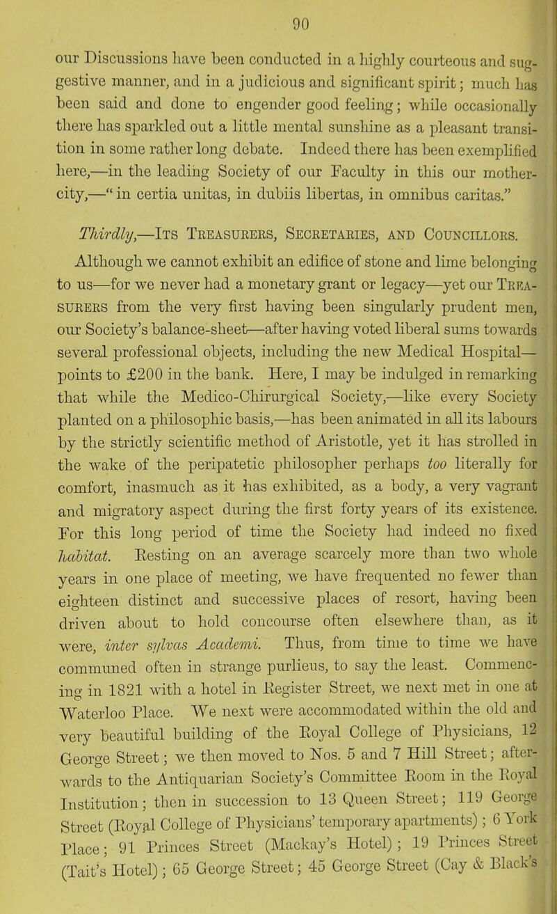 our Discussions have been conducted in a highly courteous and sug- gestive manner, and in a judicious and significant spirit; much lias been said and done to engender good feeling; while occasionally there has sparkled out a little mental sunshine as a pleasant transi- tion in some rather long debate. Indeed there has been exemplified here,—in the leading Society of our Faculty in this our mother! city,— in certia unitas, in dubiis libertas, in omnibus caritas. Thirdly,—Its Treasurers, Secretaries, and Councillors. Although we cannot exhibit an edifice of stone and lime belon<dn<r to us—for we never had a monetary grant or legacy—yet our Trea- surers from the very first having been singularly prudent men, our Society's balance-sheet—after having voted liberal sums towards several professional objects, including the new Medical Hospital— points to £200 in the bank. Here, I may be indulged in remarking that while the Medico-Chirurgical Society,—like every Society planted on a philosophic basis,—has been animated in all its labours by the strictly scientific method of Aristotle, yet it has strolled in the wake of the peripatetic philosopher perhaps too literally for comfort, inasmuch as it has exhibited, as a body, a very vagrant and migratory aspect during the first forty years of its existence. For this long period of time the Society had indeed no fixed habitat. Eesting on an average scarcely more than two whole years in one place of meeting, we have frequented no fewer than eighteen distinct and successive places of resort, having been driven about to hold concourse often elsewhere than, as it were, inter sj/lvas Academi. Thus, from time to time we have communed often in strange purlieus, to say the least. Commenc- ing in 1821 with a hotel in .Register Street, we next met in one at Waterloo Place. We next were accommodated within the old and very beautiful building of the Eoyal College of Physicians, 12 George Street; we then moved to Nos. 5 and 7 Hill Street; after- wards to the Antiquarian Society's Committee Room, in the EoySl Institution; then in succession to 13 Queen Street; 119 GeorJ Street (Eoyal College of Physicians' temporary apartments); 6 Yor| Place; 91 Princes Street (Mackay's Hotel); 19 Princes Street. (Tait's Hotel); 05 George Street; 45 George Street (Cay & Black's