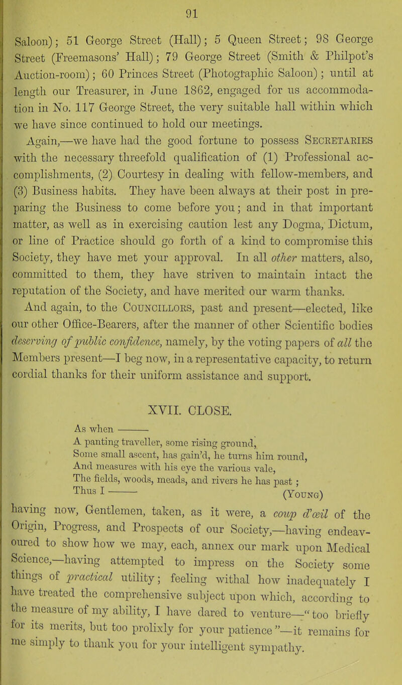 Saloon); 51 George Street (Hall); 5 Queen Street; 98 George Street (Freemasons' Hall); 79 George Street (Smith & Philpot's Auction-room); 60 Princes Street (Photographic Saloon); until at length our Treasurer, in June 1862, engaged for us accommoda- tion in No. 117 George Street, the very suitable hall within which we have since continued to hold our meetings. Again,—we have had the good fortune to possess Seceetaeies with the necessary threefold qualification of (1) Professional ac- complishments, (2) Courtesy in dealing with fellow-members, and (3) Business habits. They have been always at their post in pre- paring the Business to come before you; and in that important matter, as well as in exercising caution lest any Dogma, Dictum, or line of Practice should go forth of a kind to compromise this Society, they have met your approval. In all other matters, also, committed to them, they have striven to maintain intact the reputation of the Society, and have merited our warm thanks. And again, to the Councilloes, past and present—elected, like our other Ofiice-Bearers, after the manner of other Scientific bodies deserving of public confidence, namely, by the voting papers of all the Members present—I beg now, in a representative capacity, to return cordial thanks for their uniform assistance and support. XVII. CLOSE. As when A panting traveller, some rising ground, Some small ascent, has gain'd, he turns him round, And measures with his eye the various vale, The fields, woods, meads, and rivers he has past ; Thus I (Young) having now, Gentlemen, taken, as it were, a coup d'ceil of the Origin, Progress, and Prospects of our Society,—having endeav- oured to show how we may, each, annex our mark upon Medical Science,—having attempted to impress on the Society some things of practical utility; feeling withal how inadequately I have treated the comprehensive subject upon which, according to the measure of my ability, I have dared to venture—too briefly for its merits, but too prolixly for your patience —it remains for me simply to thank you for your intelligent sympathy.