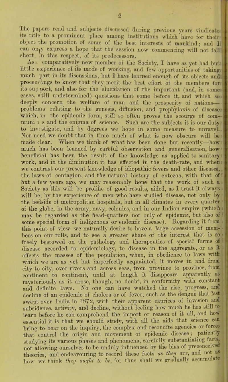 The papers re:ul iiiid HubjectK diseussed during jjreviouB years viiidicat<- its title to a prominent place among institutions which have for theii object the promotion of some of the best interests of mankind; and 1 r-an on^y express a hope that thd session now commencing will not fall short, n this respect, of its predecessors. As ! comparatively new member of the Society, I have as yet had but little experience of its mode of working, and few opportunities of taking much part in its discussions, but I have learned enough of its objects and proceedings to know that they merit the best effort of the members for its su;)port, and also for the elucidation of the important (and, in soiik- cases, s till undetermined) questions that eome before it, and which ho deeply concern the welfare of man and the prosperity of nations— problems relating to the genesis, diffusion, and prophyliixis of diseases which, in the epidemic form, still so often proves the scourge of com- muni \ 3 and the enigma of science. Such are the subjects it is our duty to investigate, and by degrees we hope in some measure to unraveL Nor need we doubt that in time much of what is now obscure will be * made clear. When we think of what has been done but recently—how - much has been learned by careful observation and generalisation, how beneficial has been the result of the knowledge as applied to sanitary' work, and in the diminution it has effected in the death-rate, and when we contrast our present knowledge of idiopathic fevers and other diseases, the laws of contagion, and the natural history of entozoa, with that of but a few years ago, we may reasonably hope that the work of such a Society as this will be prolific of good results, aided, as I trust it alwaj'B will be, by the experience of men who have studied disease, not only by; the bedside of metropolitan hospitals, but in aU climates in even' quarter' of the globe, in the army, navy, colonies, and in our Indian empire (whicL may be regarded as the head-quarters not only of epidemic, but also of some special form of indigenous or endemic disease). Regarding it from this poijit of view we naturally desire to have a large accession of mem- bers on our rolls, and to see a greater share of the interest that is so freely bestowed on the pathology and therapeutics of special forms (rf disease accorded to epidemiology, to disease in the aggregate, or as it affects the masses of the population, when, in obedience to laws with which we are as yet but imperfectly acquainted, it moves in and from city to city, over rivers and across seas, from province to province, from continent to continent, until at length it disappears apparently as mysteriously as it arose, though, no doubt, in conformity with constant and definite laws. No one can have watched the rise, progress, and decline of an epidemic of cholera or of fever, such as the dengue that last swept over India in 1872, with their apparent caprices of invasion and subsidence, activity, and decline, without feeling how much he has stiU to learn before he can comprehend the import or reason of it aU, and how essential it is that we should study, with aU the aids that science can bring to bear on the inquiry, the complex and recondite agencies or forces that control the origin and movement of epidemic disease : patiently studying its various phases and phenomena, carefully substantiating faet^ not allowing ourselves to be unduly influenced by the bias of preconceived theories, and endeavouring to record these facts as they are, and not as how we think thoi ovffht to he, for thus shall we gradually accumulate