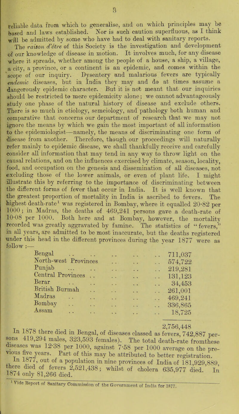 8 reliable fkta ftoui wliicli to generalise, and on which principles may be based and laws established. Nor is such caution superfluous, as I think will be admitted by some who have had to deal with sanitary reports. The raison d'etre of this Society is the investigation and development of our knowledge of disease in motion. It involves much, for any disease where it spreads, whether among the people of a house, a ship, a village, a city, a province, or a continent is an epidemic, and comes within the scope of our inquiry. Dysentery and malarious fevers are typically mdemk diseases, but in India they may and do at times assume a dangeroualy epidemic characters But it is not meant that our inquiries should be restricted to mere epidemicity alone; we cannot advantageously study one phase of the natural history of disease and exclude others. There is so much in etiology, semeiology, and pathology both human and comparative that concerns our department of research that we may not ignore the means by which we gain the most important of all information to the epidemiologist—namely, the means of discriminating one form of disease from another. Therefore, though our proceedings will naturally refer mainly to epidemic disease, we shall thankfully receive and carefully consider all information that may tend in any way to throw light on the causal relations, and on the influences exercised by climate, season, locality, food, and occupation on the genesis and dissemination of all diseases, not excluding those of the loAver animals, or even of plant life. I might illustrate this by referring to the importance of discriminating between the different forms of fever that occur in India. It is well known that the greatest proportion of mortality in India is ascribed to fevers. The highest death-rate^ was registered in Bombay, where it equalled 20-82 per 1000; in Madras, the deaths of 469,241 persons gave a death-rate of 10-08 per 1000. Both here and at Bombay, however, the mortality recorded was greatly aggravated by famine. The statistics of  fevers, in all years, are admitted to be most inaccurate, but the deaths registered under this head in the different provinces during the year 1877 were as follow :— Bengal 711,037 North-west Provinces Punjab Central Provinces Berar British Burmah Madras Bombay Assam 574,722 219,281 131,123 34,453 261,001 469,241 336,865 18,725 2,756,448 in 1878 there died m Bengal, of diseases classed as fevers, 742 887 per- sons 419,294 males, 323,593 females). The total death-rate fromthese diseases was 12-38 per 1000, against 7-58 per 1000 average on the pre- ^7 11?/^^ ■^^'■^ y attributed to better registration, in 1877, out of a population in nine provinces of India of 181,929 889 fevers 2,521,438; whilst of cholera 635,977 died. In 1874 only 81,266 died. ' ^'<le lieport of Sanitary Commission of the Government of India for 1877.