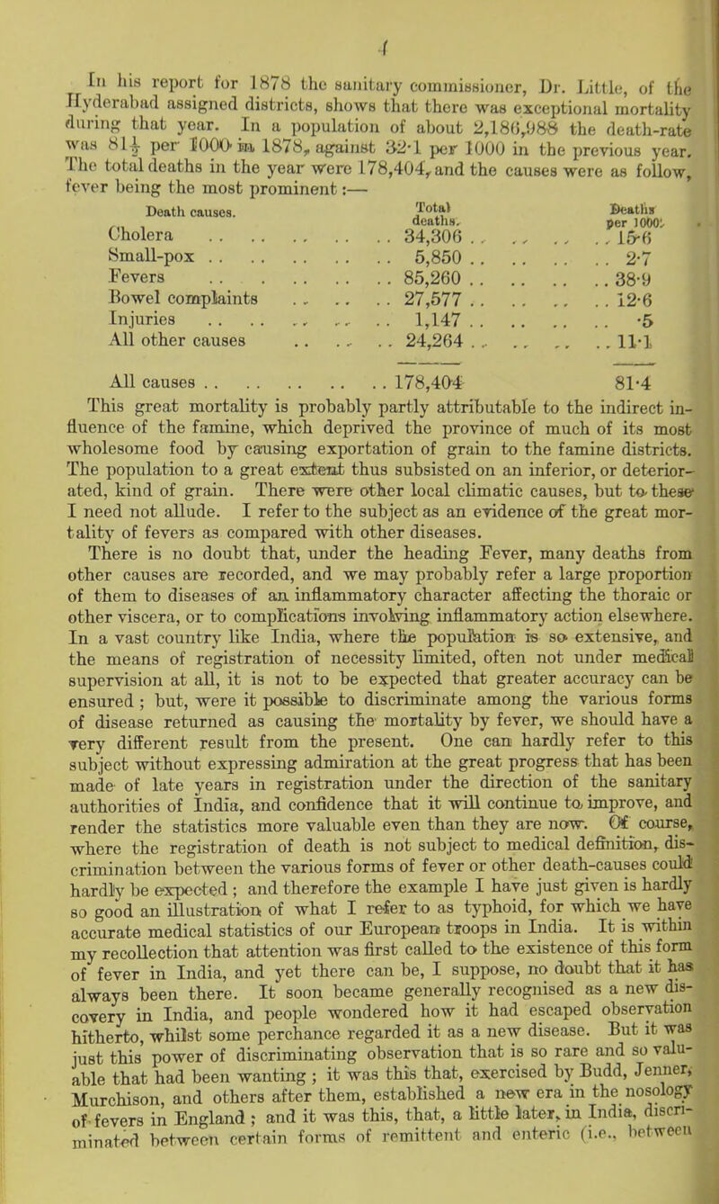 In his report for 1878 the sanitary commissioner, Dr. J.ittlo, of tie Hyderabad assigned districts, shows that there was exceptional mortality durinf,' that year. In a population of about 2,18(5,088 the death-rate was 81^ per lOOO ii.], 1878, against »2-l per 1000 in the previous year. The total deaths in the year were 178,404,, and the causes were as follow, fever being the most prominent:— ' Death causes. Jo^a) Beatlis ,„ , deaths. per lOOO: Cholera 34,30f3 15-6 Small-pox Fevers Bowel complaints Injuries All other causes 5,850 2-7 85,260 38-9 27,577 12-6 1,147 -5 24,264 ... 11-1 All causes 178,4a# 81-4 This great mortality is probably partly attributable to the indirect in- fluence of the famine, which deprived the province of much of its most wholesome food by causing exportation of grain to the famine districts. The population to a great extent thus subsisted on an inferior, or deterior- ated, kind of grain. There wBre other local climatic causes, but to- these I need not allude. I refer to the subject as an evidence of the great mor- tality of fevers as compared with other diseases. There is no doubt that, under the heading Fever, many deaths from other causes are recorded, and we may probably refer a large proportion of them to diseases of an inflammatory character affecting the thoraic or other viscera, or to compIicatioTia involving inflammatory action elsewhere. In a vast country like India, where the population is so extensive, and the means of registration of necessity limited, often not under metficaS supervision at aU, it is not to be expected that greater accuracy can be ensured ; but, were it possible to discriminate among the various forms of disease returned as causing the' mortality by fever, we should have a ▼ery different result from the present. One can hardly refer to this subject without expressing admiration at the great progress that has been made- of late years in registration under the direction of the sanitary authorities of India, and confidence that it wiU continue to. improve, and render the statistics more valuable even than they are now. Ot course,, where the registration of death is not subject to medical definition, dis- crimination between the various forms of fever or other death-causes could! hardly be expected ; and therefore the example I have just given is hardly so good an illustration of what I refer to as typhoid, for which we have accurate medical statistics of our European troops in India. It is within my recollection that attention was first called to the existence of this form of fever in India, and yet there can be, I suppose, no doubt that it has always been there. It soon became generaUy recognised as a new dis- covery in India, and people wondered how it had escaped observation hitherto, whilst some perchance regarded it as a new disease. But it was just this power of discriminating observation that is so rare and so valu- able that had been wanting ; it was this that, exercised by Budd, Jenner» Murchison, and others after them, established a new era m the nosology of-fevers in England ; and it was this, that, a little later, m India, discn- minat<^d between certain forms of remittent and enteric (i.e., between I