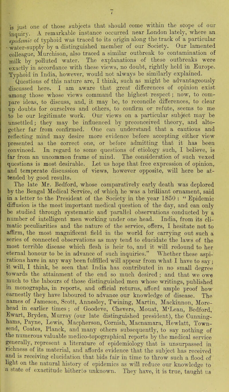18 just one of those isubjects that should come within the scope of our inquiry. A remarkable instance occurred near London lately, where an epidemic of typhoid was traced to its origin along the track of a particular • water-supply by a distinguished member of our Society, Our lamented colleague, Murchison, also traced a similar outbreak to contamination of milk by polluted water. The explanations of these outbreaks were exactly in accordance with these views, no doubt, rightly held in Europe, Typhoid in India, however, would not always be similarly explained. Questions of this nature are, I think, such as might be advantageously discussed here, I am aware that great differences of opinion exist among those whose views command the highest respect; now, to com- pare ideas, to discuss, and, it may be, to reconcile differences, to clear up doubts for ourselves and others, to confirm or refute, seems to me to be our legitimate work. Our views on a particular subject may be unsettled; they may be influenced by preconceived theory, and alto- gether far from confirmed. One can understand that a cautious and reflecting mind may desire more evidence before accepting either view presented as the correct one, or before admitting that it has been convinced. In regard to some questions of etiology such, I believe, is far from an uncommon frame of mind. The consideration of such vexed questions is most desirable. Let us hope that free expression of opinion, and temperate discussion of views, however opposite, will here be at- tended by good results. The late Mr. Bedford, whose comparatively early death was deplored by the Bengal Medical Service, of which he was a brilliant ornament, said in a letter to the President of the Society in the year 1850 : Epidemic diffusion is the most important medical question of the day, and can only be studied through systematic and parallel observations conducted by a number of intelligent men working under one head. India, from its cli- matic peculiarities and the nature of the service, offers, I hesitate not to affirm, the most magnificent field in the world for carrying out such a; series of connected observations as may tend to elucidate the laws of the most terrible disease which flesh is heir to, and it >vill redound to her eternal honour to be in advance of such inquiries. Whether these aspi- rations have in any way been fulfilled will appear from what I have to say; it will, I think, be seen that India has contributed in no small degree towards the attainment of the end so much desired ; and that we owe much to the labours of those distinguished men whose writings, published in monographs, in reports, and official returns, afford ample proof how earnestly they have laboured to advance our knowledge of disease. The names of Jameson, Scott, Annesley, Twining, Martin, Mackinnon, More- head in earlier times ; of Goodeve, Chevers, Mouat, M'Lean, Bedford, Ewart, Bryden, Murray (our late distinguished president), the Cunning- hams, Payne, Lewis, Macpherson, Cornish, Macnamara, Hewlatt, Town- send, Coates, Planck, and many others subsequently, to say nothing of the numerous valuable medico-topographical reports by the medical service generally, represent a literature of epidemiology that is unsurpassed in richness of its material, and affords evidence that the subject has received and is receiving elucidation that bids fair in time to throw such a flood of light on the natural history of epidemics as will reduce our knowledge to a state of exactitude hitherto unknoAvn. They have, it is true, taught us