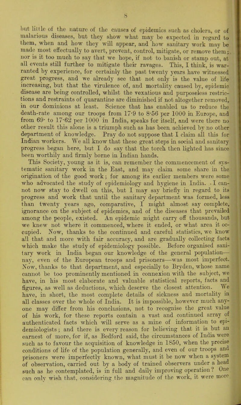 I»ut lil.llo of the nature of the causes of epidemics such as cholera, or of uialarious diseases, but they show what may be expected in regard to them, when and how they will appear, and how sanitary work may be made most effectually to avert, prevent, control, mitigate, or remove them;, nor is it too much to say that we hope, if not to banish or stamp out, at all events still further to mitigate their ravages. This, I think, is war- ranted by experience, for certainly the past twenty years have witnessed great progress, and we already see that not only is the value of life increasing, but that the virulence of, and mortality caused by, epidemic disease are being controlled, whilst the vexatious and purposeless restric- tions and restraints of quarantine are diminished if not altogether removed, in our dominions at least. Science that has enabled us to reduce the death-rate among our troops from 17*9 to 8-56 per 1000 in Europe, and from 69- to 17*62 per 1000 in India, speaks for itself, and were there no other result this alone is a triumph such as has been achieved by no other department of knowledge. Pray do not suppose that I claim all this for Indian workers. We all know that these great steps in social and sanitary progress began here, but I do say that the torch then lighted has since been worthily and firmly borne in Indian hands. This Society, young as it is, can remember the commencement of sys- tematic sanitary work in the East, and may claim some share in the origination of the good work; for among its earlier members were some who advocated the study of epidemiology and hygiene in India. • I can- not now stay to dwell on this, but I may say briefly m regard to its progress and work that until the sanitary department was formed, less than twenty years ago, comparative, I might almost say complete, ignorance on the subject of epidemics, and of the diseases that prevailed among the people, existed. An epidemic might carry off thousands, but we knew not where it commenced, where it ended, or what area it oc- cupied. Now, thanks to the continued and careful statistics, we know all that and more with fair accuracy, and are gradually collecting facts which make the study of epidemiology possible. Before organised sani- tary work in India began our knowledge of the general population— nay, even of the European troops and prisoners—was most imperfect. Now, thajiks to that department, and especially to Bryden, whose name cannot be too prominently mentioned in connexion with the subject, we have, in his most elaborate and valuable statistical reports, facts and figures, as well as deductions, which deserve the closest attention. We have, in short, the most complete details of sickness and mortality in all classes over the whole of India. It is impossible, however much any- one may differ from his conclusions, not to recognise the great value of his work, for these reports contain a vast and continued array of authenticated facts which will serve as a mine of information to epi- demiologists ; and there is every reason for believing that it is but an earnest of more, for if, as Bedford said, the circumstances of India were such as to favour the acquisition of knowledge in 1850, when the precise conditions of life of the population generally, and even of our troops and prisoners were imperfectly known, what must it be now when a system of observation, carried out by a body of trained observers under a head such as he contemplated, is in full and daily improving operation ? One can only wish that, considering the magnitude of the work, it were more