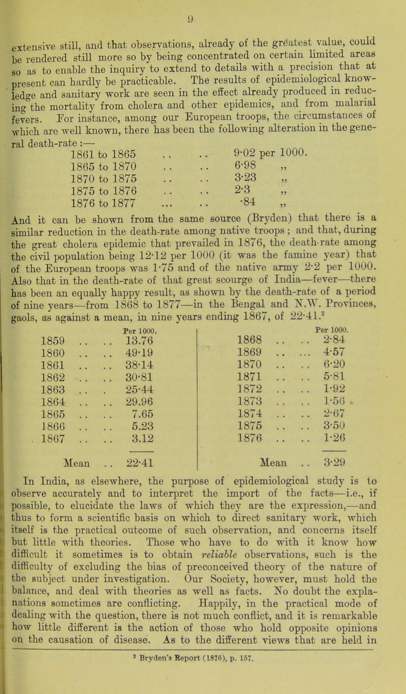 extensive still, and that observations, already of the gr(5atest value, could be rendered still more so by being concentrated on certain limited areas so as to enable the inquiry to extend to details with a precision that at present can hardly be practicable. The results of epidemiological know- ledge and sanitary work are seen in the effect already produced m reduc- ing^the mortality from cholera and other epidemics, and from malarial fevers. For instance, among our European troops, the circumstances of which are well known, there has been the following alteration in the gene- ral death-rate:— 1861 to 1865 .. .. 9-02 per 1000. 1865 to 1870 .. .. 6-98 1870 to 1875 .. .. 3-23 1875 to 1876 .. .. 2-3 1876 to 1877 -84 And it can be shown from the same source (Bryden) that there is a similar reduction in the death-rate among native troops ; and that, during the great cholera epidemic that prevailed in 1876, the death-rate among the civil population being 12-12 per 1000 (it was the famine year) that of the European troops was 1-75 and of the native army 2-2 per 1000. Also that in the death-rate of that great scourge of India—fever—there has been an equally happy result, as shown by the death-rate of a period of nine years—from 1868 to 1877—in the Bengal and jST.W. Provinces, gaols, as against a mean, in nine years ending 1867, of 22-41.'^ Per 1000. 1859 1860 1861 1862 1863 1864 1865 1866 1867 Mean 13.76 49-19 38-14 30-81 25-44 29.96 7.65 5.23 3.12 22-41 Per 1000. 1868 .. . . 2-84 1869 .. .. 4-57 1870 .. . . 6-20 1871 .. .. 5-81 1872 .. . . 1-92 1873 .. . . 1-56 1874 .. .. 2-67 1875 .. . . 3-50 1876 .. .. 1-26 Mean .. 3-29 In India, as elsewhere, the purpose of epidemiological study is to observe accurately and to interpret the import of the facts—i.e., if possible, to elucidate the laws of which they are the expression,—and thus to form a scientific basis on which to direct sanitary work, which itself is the practical outcome of such observation, and concerns itself but little with theories. Those who have to do with it know how difficult it sometimes is to obtain reliable observations, such is the difficulty of excluding the bias of preconceived theory of the nature of the subject under investigation. Our Society, however, must hold the balance, and deal with theories as well as facts. No doubt the expla- nations sometimes are conflicting. Happily, in the practical mode of dealing with the question, there is not much conflict, and it is remarkable how little different is the action of those who hold opposite opinions on the causation of disease. As to the different views that are held in » Bryden's Report (1876), p. 1.57.