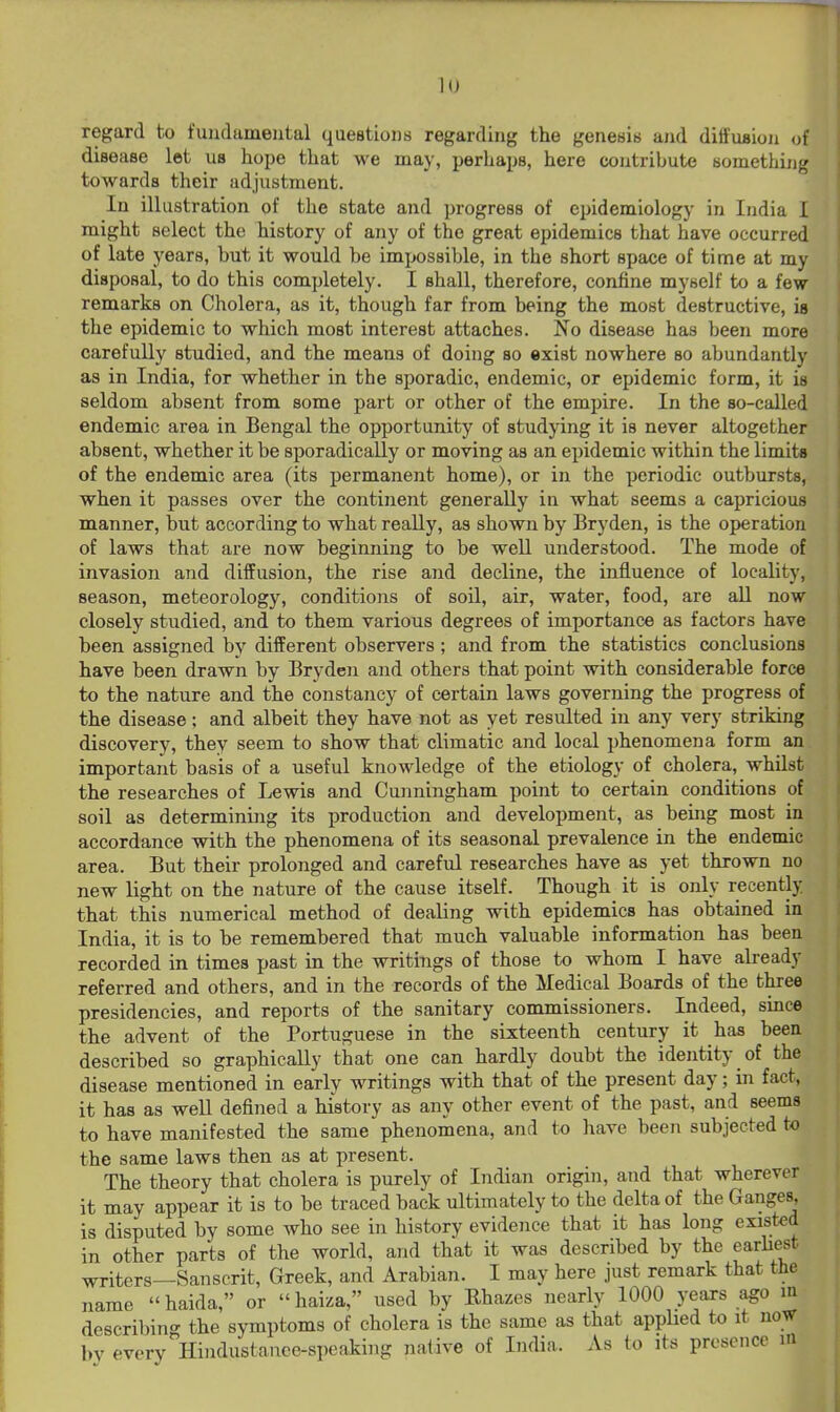regard to fundamental questions regarding the genesis and ditfuaion of disease let us hope that we may, perhaps, here contribute something towards their adjustment. In illustration of the state and progress of epidemiology in India I might select the history of any of the great epidemics that have occurred of late years, but it would be impossible, in the short space of time at my disposal, to do this completely. I shall, therefore, confine myself to a few remarks on Cholera, as it, though far from being the most destructive, is the epidemic to which most interest attaches. No disease has been more carefully studied, and the means of doing so exist nowhere so abundantly as in India, for whether in the sporadic, endemic, or epidemic form, it is seldom absent from some part or other of the empire. In the so-called endemic area in Bengal the opportunity of studying it is never altogether absent, whether it be sporadically or moving as an epidemic within the limits of the endemic area (its permanent home), or in the periodic outbursts, when it passes over the continent generally in what seems a capricious manner, but according to what really, as shown by Bryden, is the operation of laws that are now beginning to be well understood. The mode of invasion and diffusion, the rise and decline, the influence of locality, season, meteorology, conditions of soil, air, water, food, are all now closely studied, and to them various degrees of importance as factors have been assigned by different observers; and from the statistics conclusions have been drawn by Bryden and others that point with considerable force to the nature and the constancy of certain laws governing the progress of the disease; and albeit they have not as yet resulted in any very striking discovery, they seem to show that climatic and local phenomena form an important basis of a useful knowledge of the etiology of cholera, whilst the researches of Lewis and Cunningham point to certain conditions of soil as determining its production and development, as being most in accordance with the phenomena of its seasonal prevalence in the endemic area. But their prolonged and careful researches have as yet thrown no new light on the nature of the cause itself. Though it is only recently that this numerical method of dealing with epidemics has obtained in India, it is to be remembered that much valuable information has been recorded in times past in the writings of those to whom I have already referred and others, and in the records of the Medical Boards of the three presidencies, and reports of the sanitary commissioners. Indeed, since the advent of the Portuguese in the sixteenth century it has been described so graphically that one can hardly doubt the identity of the disease mentioned in early writings with that of the present day; in fact, it has as well defined a history as any other event of the past, and seems to have manifested the same phenomena, and to have been subjected to the same laws then as at present. The theory that cholera is purely of Indian origin, and that wherever it may appear it is to be traced back ultimately to the delta of the Ganges, is disputed by some who see in history evidence that it has long existed in other parts of the world, and that it was described by the earhe^st writers—Sanscrit, Greek, and Arabian. I may here just remark that the name haida, or haiza, used by Rhazes nearly 1000 years ago m describing the symptoms of cholera is the same as that appbed to it novr by every Hindustauee-speaking native of India. As to its presence in