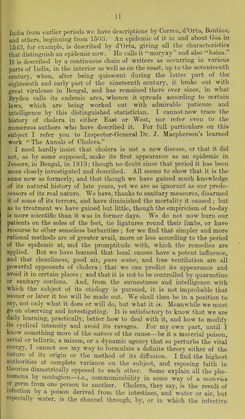 India from earlier periods we have descriptions by Correa, d'Urta, Bontiiis, and others, beginning from 150;5. An epidemic of it in and about Goa in 1543, for example, is described by d'Orta, giving aU the characteristics that distinguish an epidemic now. He calls it moryxy and also haiza. It is described by a continuous chain of writers as occurring in various parts of India, in the interior as well as on the coast, up to the seventeenth century, when, after being quiescent during the latter part of the eighteenth and early part of the nineteenth century, it broke out with o;reat virulence in Bengal, and has remained there ever since, in what Bryden caUs its endemic area, whence it spreads according to certain laws, which are being worked out with admirable patience and intelligence by this distinguished statistician. I cannot now trace the history of cholera in either East or West, nor refer even to the numerous authors who have described it. For full particulars on this subject I refer you to Inspector-General Dr. J. Macpherson's learned work The Annals of Cholera. I need hardly insist that cholera is not a new disease, or that it did not, as by some supposed, make its first appearance as an epidemic ui Jessore, in Bengal, in 1813; though no doubt since that period it has been more closely investigated and described. All seems to show that it is the same now as formerly, and that though we have gained much knowledge of its natural history of late years, yet we are as ignorant as our prede- cessors of its real nature. We have, thanks to sanitary measures, disarmed it of some ot its terrors, and have diminished the mortality it caused; but as to treatment we have gained but little, though the empiricism of to-day is more scientific than it was in former days. We do not now burn our patients on the soles of the feet, tie ligatures round their limbs, or have recourse to other senseless barbarities ; for we find that simpler and more rational methods are of greater avail, more or less according to the period of the epidemic at, and the promptitude with, which the remedies are applied. But we have learned that local causes have a potent influence, and that cleanliness, good air, pure water, and free ventilation are all powerful opponents of cholera; that we can predict its appearance and avoid it in certain places ; and that it is not to be controlled by quarantine or sanitary cordons. And, from the earnestness and intelligence with which the subject of its etiology is pursued, it is not improbable that sooner or later it too will be made out. We shall then be in a position to say, not only what it does or will do, but what it is. Meanwhile we must go on observing and investigating. It is satisfactory to know that we are daily learning, practically, better how to deal with it, and how to modify its cyclical intensity and avoid its ravages. For my own part, until I know something more of the nature of the cause—be it a material poison, aerial or telluric, a miasm, or a dynamic agency that so perturbs the vital energy, I cannot see my way to formulate a definite theory either of the nature of its origin or the method of its diffusion. I find the highest authorities at complete variance on the subject, and reposing faith in theories diametrically opposed to each other. Some explain all the phe- nomena by contagion—i.e., communicability in some way of a materits or germ from one person to another. Cholera, they say, is the result of infection by a poison derived from the intestines, and water or air, but especially water, is the channel through, by, or in which the infective