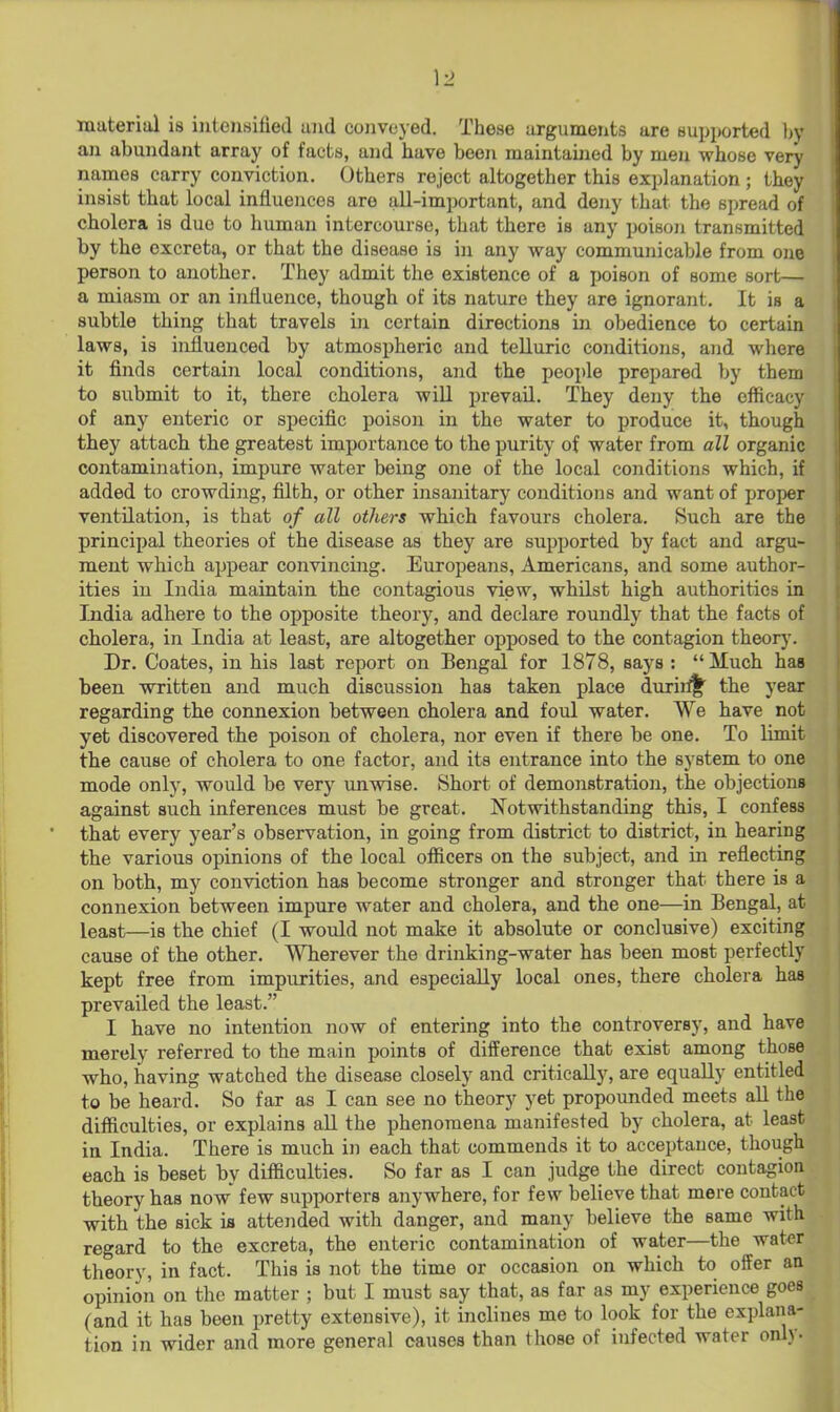 \2 material is intensified and conveyed. These arguments are supported l^y an abundant array of facts, and have been maintaijied by men whose very names carry conviction. Others reject altogether this explanation; they insist that local influences are all-important, and deny that the spread of cholera is due to human intercourse, that there is any poison transmitted by the excreta, or that the disease is in any way communicable from one person to another. They admit the existence of a poison of some sort— a miasm or an influence, though of its nature they are ignorant. It is a subtle thing that travels in certain directions in obedience to certain laws, is influenced by atmospheric and telluric conditions, and where it finds certain local conditions, and the people prepared by them to submit to it, there cholera will prevail. They deny the efficacy of any enteric or specific poison in the water to produce it, though they attach the greatest importance to the purity of water from all organic contamination, impure water being one of the local conditions which, if added to crowding, filth, or other insanitary cojiditions and want of proper ventilation, is that of all others which favours cholera. Such are the principal theories of the disease as they are supported by fact and argu- ment which appear convincing. Europeans, Americans, and some author- ities in India maintain the contagious view, whilst high authorities in India adhere to the opposite theory, and declare roundly that the facts of cholera, in India at least, are altogether opposed to the contagion theory, Dr, Coates, in his last report on Bengal for 1878, says : Much has been written and much discussion has taken place duriil^ the year regarding the connexion between cholera and foul water. We have not yet discovered the poison of cholera, nor even if there be one. To limit the cause of cholera to one factor, and its entrance into the system to one mode only, would be very unwise. Short of demonstratioii, the objections against such inferences must be great, Notwithstanding this, I confess that every year's observation, in going from district to district, in hearing the various opinions of the local officers on the subject, and in reflecting on both, my conviction has become stronger and stronger that there is a connexion between impure water and cholera, and the one—in Bengal, at least—is the chief (I would not make it absolute or conclusive) exciting cause of the other. Wherever the drinking-water has been most perfectly kept free from impurities, and especially local ones, there cholera has prevailed the least, I have no intention now of entering into the controversy, and have merely referred to the main points of difference that exist among those who, having watched the disease closely and critically, are equally entitled to be heard. So far as I can see no theory yet propounded meets aU the difficulties, or explains all the phenomena manifested by cholera, at least in India. There is much in each that commends it to acceptance, though each is beset by difficulties. So far as I can judge the direct contagion theory has now' few supporters anywhere, for few believe that mere contact with the sick is attended with danger, and many believe the same with regard to the excreta, the enteric contamination of water—the water theory, in fact. This is not the time or occasion on which to offer an opinion on the matter ; but I must say that, as far as my experience goes (and it has been pretty extensive), it inclines me to look for the explana- tion in wider and more general causes than those of infected water only-