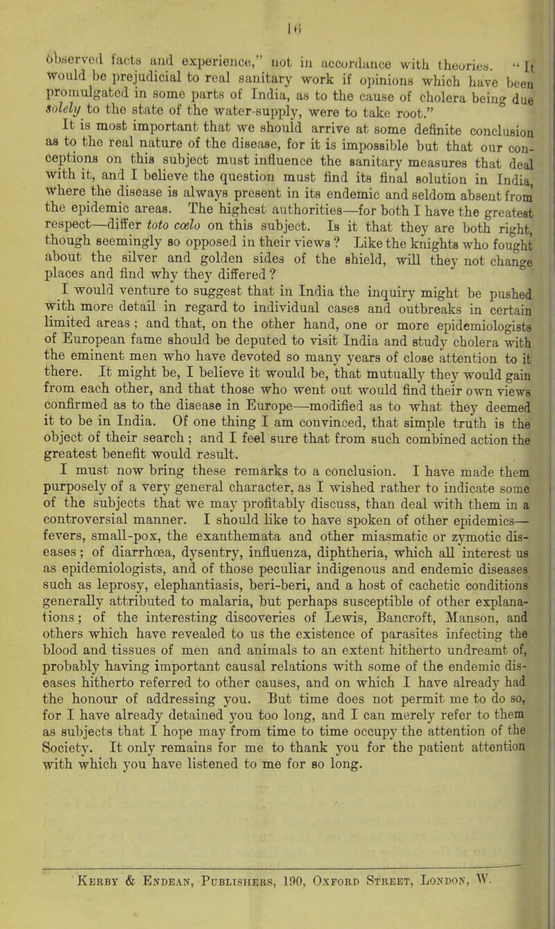 It; observed facta and experience, not iji uccorduuce with theoriea. It would 1)6 prejudicial to real sanitary work if opinions which have been promulgated in some parts of India, as to the cause of cholera being due solely to the state of the water-supply, were to take root. ° '■ It is most important that we should arrive at some definite conclusion as to the real nature of the disease, for it is impossible but that our con- ceptions on this subject must influence the sanitary measures that deal with it, and I believe the question must find its final solution in India ' where the disease is always present in its endemic and seldom absent from the epidemic areas. The highest authorities—for both I have the greatest respect—differ toto ccelo on this subject. Is it that they are both right, though seemingly so opposed in their views ? Like the knights who fought about the silver and golden sides of the shield, will they not change places and find why they differed ? I would venture to suggest that in India the inquiry might be pushed with more detail in regard to individual cases and outbreaks in certain limited areas; and that, on the other hand, one or more epidemiologists of European fame should be deputed to visit India and study cholera with ' the eminent men who have devoted so many years of close attention to it ' there. It might be, I believe it would be, that mutually they would gain from each other, and that those who went out would find their own views confirmed as to the disease in Europe—modified as to what they deemed it to be in India. Of one thing I am convinced, that simple truth is the object of their search ; and I feel sure that from such combined action the greatest benefit would result. I must now bring these remarks to a conclusion. I have made them purposely of a very general character, as I wished rather to indicate some of the subjects that we may profitably discuss, than deal with them in a controversial manner. I should like to have spoken of other epidemics— fevers, small-pox, the exanthemata and other miasmatic or zjinotic dis- eases ; of diarrhoea, dysentry, influenza, diphtheria, which all interest us as epidemiologists, and of those peculiar indigenous and endemic diseases such as leprosy, elephantiasis, beri-beri, and a host of cachetic conditions ! generally attributed to malaria, but perhaps susceptible of other explana- | tions; of the interesting discoveries of Lewis, Bancroft, Manson, and j others which have revealed to us the existence of parasites infecting the j blood and tissues of men and animals to an extent hitherto undreamt of, probably having important causal relations with some of the endemic dis- eases hitherto referred to other causes, and on which I have already had the honour of addressing you. But time does not permit me to do so, for I have already detained you too long, and I can merely refer to them as subjects that I hope may from time to time occupy the attention of the Society. It only remains for me to thank you for the patient attention with which you have listened to me for so long. Kerby & Endean, Publishers, 190, Oxford Street, London, AV. I