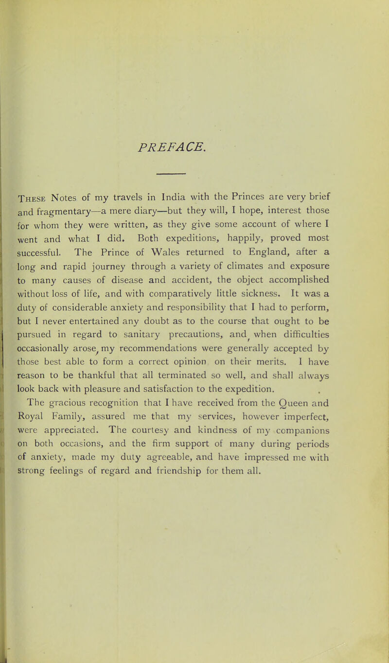PREFACE. These Notes of my travels in India with the Princes are very brief and fragmentary—a mere diary—but they will, I hope, interest those for whom they were written, as they give some account of where I went and what I did. Both expeditions, happily, proved most successful. The Prince of Wales returned to England, after a long and rapid journey through a variety of climates and exposure to many causes of disease and accident, the object accomplished without loss of life, and with comparatively little sickness. It was a duty of considerable anxiety and responsibility that I had to perform, but I never entertained any doubt as to the course that ought to be pursued in regard to sanitary precautions, and^ when difficulties occasionally arose^ my recommendations were generally accepted by those best able to form a correct opinion on their merits. 1 have reason to be thankful that all terminated so well, and shall always look back with pleasure and satisfaction to the expedition. The gracious recognition that I have received from the Queen and Royal Family, assured me that m}' services, however imperfect, were appreciated. The courtesy and kindness of my companions on both occasions, and the firm support of many during periods of anxiety, made my duty agreeable, and have impressed me with strong feelings of regard and friendship for them all.