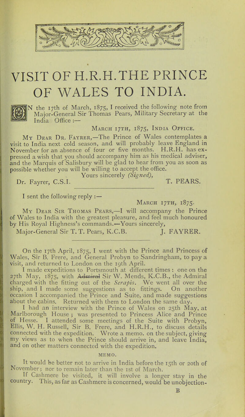 VISIT OF H.R.H.THE PRINCE OF WALES TO INDIA. N the 17th of March, 1875, I received the following note from Major-General Sir Thomas Pears, Military Secretary at the India Office :— March ijth, 1875, India Office. My Dear Dr. Fayrer,—The Prince of Wales contemplates a visit to India next cold season, and will probably leave England in November for an absence of four or five months. H.R.H. has ex- pressed a wish that you should accompany him as his medical adviser, and the Marquis of Salisbury will be glad to hear from you as soon as possible whether you will be willing to accept the office. Yours sincerely (Signed), Dr. Fayrer, C.S.I. T. PEARS. I sent the following reply : — March 17TH, 1875. My Dear Sir Thomas Pears,—I will accompany the Prince of Wales to India with the greatest pleasure, and feel much honoured by His Royal Highness's commands.—Yours sincerely, Major-General Sir T. T. Pears, K.C.B. J. FAYRER. On the 17th April, 1875, I went with the Prince and Princess of Wales, Sir B. Frere, and General Probyn to Sandringham, to pay a visit, and returned to London on the 19th April, I made expeditions to Portsmouth at different times : one on the 27th May, 1875, with Admiral Sir W. Mends, K.C.B., the Admiral charged with the fitting out of the Serapis. We went all over the ship, and I made some suggestions as to fittings. On another occasion I accompanied the Prince and Suite, and made suggestions about the cabins. Returned with them to London the same day. I had an interview with the Prince of Wales on 25th May, at Marlborough House ; was presented to Princess Alice and Prince of Hesse. I attended some meetings of the Suite with Probyn, Ellis, W. H. Russell, Sir B. Frere, and H.R.H., to discuss details connected with the expedition. Wrote a memo, on the subject, giving my views as to when the Prince should arrive in, and leave India, and on other matters connected with the expedition. memo. It would be better not to arrive in India before the 15th or 20th of November; nor to remain later than the ist of March. If Cashmere be visited, it will involve a longer stay in the country. This, as far as Cashmere is concerned, would be unobjection- B