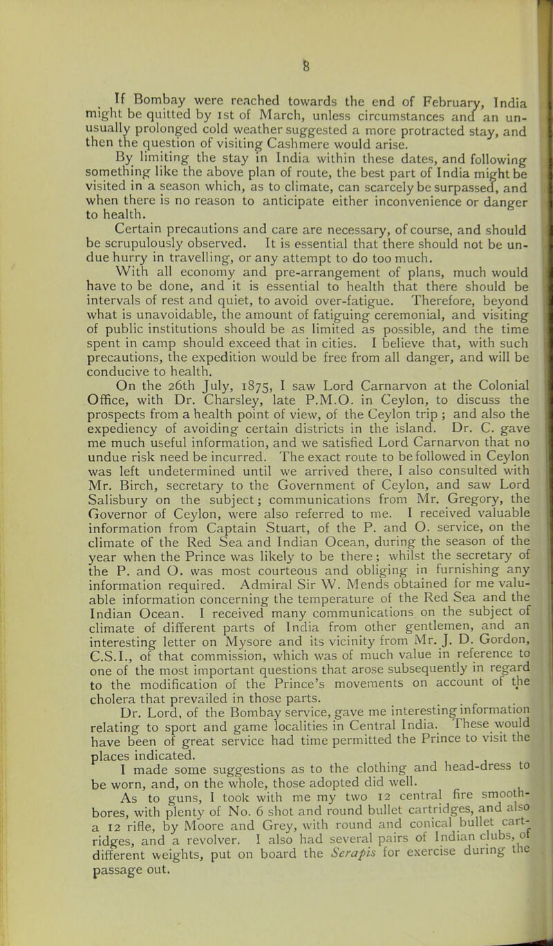 If Bombay were reached towards the end of February, India might be quilted by ist of March, unless circumstances and an un- usually prolonged cold weather suggested a more protracted stay, and then the question of visiting Cashmere would arise. By limiting the stay in India within these dates, and following something like the above plan of route, the best part of India might be visited in a season which, as to climate, can scarcely be surpassed, and when there is no reason to anticipate either inconvenience or danger to health. Certain precautions and care are necessary, of course, and should be scrupulously observed. It is essential that there should not be un- due hurry in travelling, or any attempt to do too much. With all economy and pre-arrangement of plans, much would have to be done, and it is essential to health that there should be intervals of rest and quiet, to avoid over-fatigue. Therefore, beyond what is unavoidable, the amount of fatiguing ceremonial, and visiting of public institutions should be as limited as possible, and the time spent in camp should exceed that in cities. I believe that, with such precautions, the expedition would be free from all danger, and will be conducive to health. On the 26th July, 1875, I saw Lord Carnarvon at the Colonial Office, with Dr. Charsley, late P.M.O. in Ceylon, to discuss the prospects from a health point of view, of the Ceylon trip ; and also the expediency of avoiding certain districts in the island. Dr. C. gave me much useful information, and we satisfied Lord Carnarvon that no undue risk need be incurred. The exact route to be followed in Ceylon was left undetermined until we arrived there, I also consulted with Mr. Birch, secretary to the Government of Ceylon, and saw Lord Salisbury on the subject; communications from Mr. Gregory, the Governor of Ceylon, were also referred to me. I received valuable information from Captain Stuart, of the P. and O. service, on the climate of the Red Sea and Indian Ocean, during the season of the year when the Prince was likely to be there; whilst the secretary of the P. and O. was most courteous and obliging in furnishing any information required. Admiral Sir W. Mends obtained for me valu- able information concerning the temperature of the Red Sea and the Indian Ocean. I received many communications on the subject of climate of different parts of India from other gentlemen, and an interesting letter on Mysore and its vicinity from Mr. J. D. Gordon, C.S.I., of that commission, which was of much value in reference to one of the most important questions that arose subsequently in regard to the modification of the Prince's movements on account of the cholera that prevailed in those parts. Dr. Lord, of the Bombay service, gave me interesting information relating to sport and game localities in Central India. These \yould have been of great service had time permitted the Prince to visit the places indicated. I made some suggestions as to the clothing and head-dress to be worn, and, on the whole, those adopted did well. As to guns, I took with me my two 12 central fire smooth- bores, with plenty of No. 6 shot and round bullet cartridges, and also a 12 rifle, by Moore and Grey, with round and conical bullet cart- ridges, and a revolver. I also had several pairs of Indian clubs, ot different weights, put on board the Scrapis for exercise during thfi passage out.