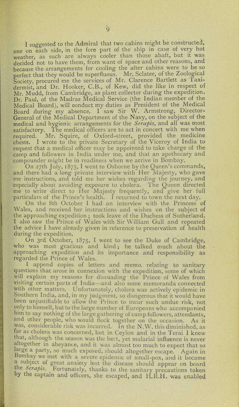 I suggested to the Admiral that two cabins might be constructed, one on each side, in the fore part of the ship in case of very hot weather, as such are always cooler than those abaft, but it was decided not to have them, from want of space and other reasons, and because the arrangements for cooling the after cabins were to be so perfect that they would be superfluous. Mr. Sclater, of the Zoological Society, procured me the services of Mr. Clarence Bartlett as Taxi- dermist, and Dr. Hooker, C.B., of Kew, did the like in respect of Mr. Mudd, from Cambridge, as plant collector during the expedition. Dr. Paul, of the Madras Medical Service (the Indian member of the Medical Board), will conduct my duties as President of the Medical Board during my absence. I saw Sir W. Armstrong, Director- General of the Medical Department of the Navy, on the subject of the medical and hygienic arrangements for the Serapis, and all was most satisfactory. The medical officers are to act in concert with me when required. Mr. Squire, of Oxford-street, provided the medicine chests. I wrote to the private Secretary of the Viceroy of India to request that a medical officer may be appointed to take charge of the camp and followers in India under me, and that an apothecary and compounder might be in readiness when we arrive in Bombay. On 27th July, 1875, I went to Osborne by the Queen's commands, and there had a long private interview with Her Majesty, who gave me instructions, and told me her wishes regarding the journey, and especially about avoiding exposure to cholera. The Queen directed me to write direct to hier Majesty frequently, and give her full particulars of the Prince's health. I returned to town the next da}'. On the 8th October I had an interview with the Princess of Wales, and received her instructions and wishes on the subject of the approaching expedition ; took leave of the Duchess of Sutherland. I also saw the Prince of Wales with Sir William Gull and repeated the advice I have already given in reference to preservation of health during the expedition. On 3rd October, 1875, I went to see the Duke of Cambridge, who was most gracious and kind; he talked much about the approaching expedition and its importance and responsibility as regarded the Prince of Wales. I append copies of letters and memo, relating to sanitary questions that arose in connexion with the expedition, some of which will explain my reasons for dissuading the Prince of Wales from visiting certain parts of India—and also some memoranda connected with other matters. Unfortunatel}', cholera was actively epidemic in Southern India, and, in my judgment, so dangerous that it would have been unjustifiable to allow the Prince to incur such undue risk, not only to himself, but to the large number of Europeans who accompanied him to say nothing of the large gathering of camp followers, attendants, and other people, who would Hock together on the occasion. As it was, considerable risk was incurred. In the N.W. this diminished, as far as cholera was concerned, but in Ceylon and in the Terai I knew that, although the season was the best, yet malarial influence is never altogether in abeyance, and it was almost too much to expect that so large a party, so much exposed, should altogether escape. Again in Bombay we met with a severe epidemic of small-pox, and it became a subject of great anxiety lest the disease should appear on board the Serapis. Fortunately, thanks to the sanitary precautions taken by the captam and officers, she escaped, and H.R.H. was enabled