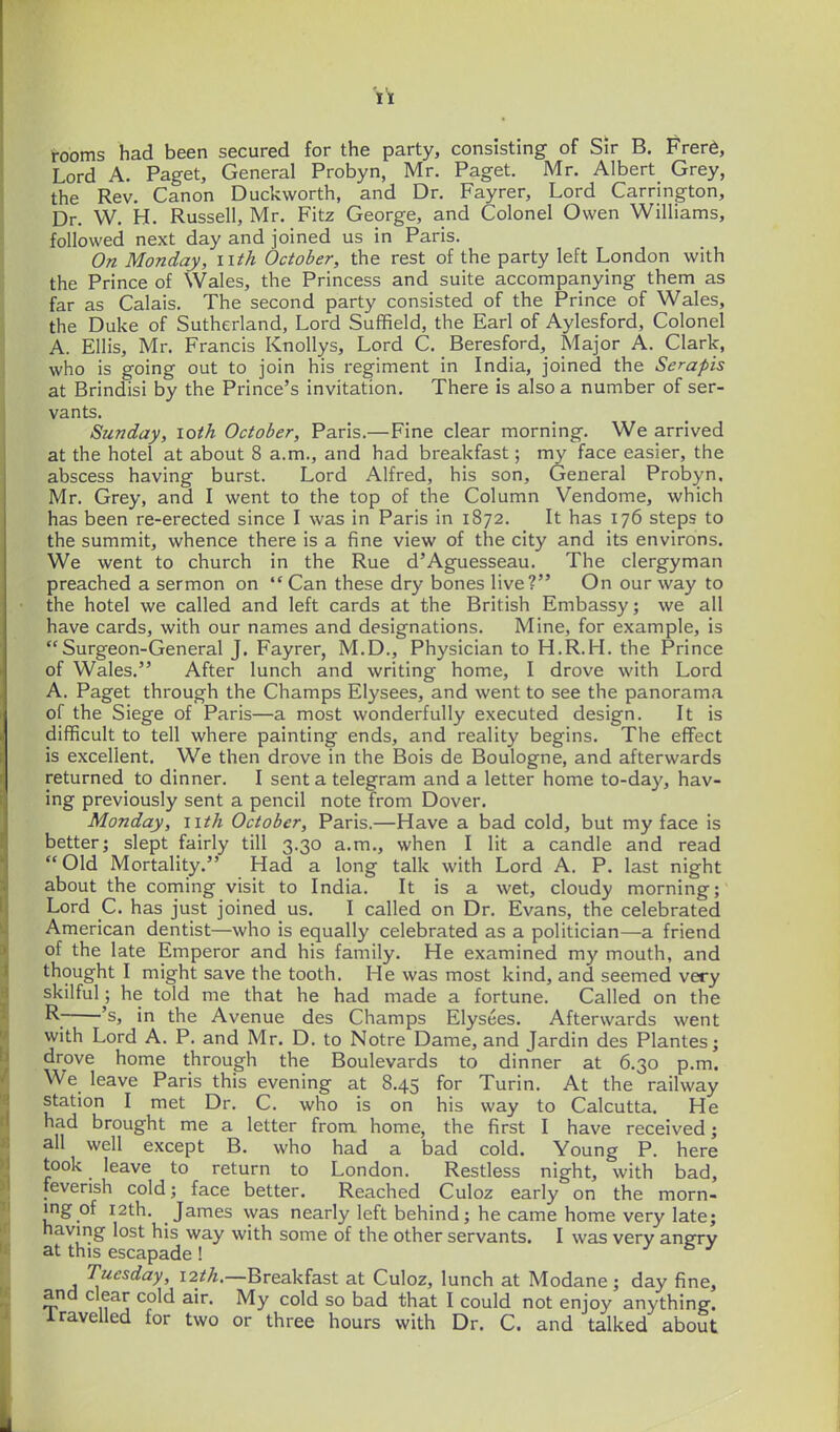 i-ooms had been secured for the party, consisting of Sir B. Frer6, Lord A. Paget, General Probyn, Mr. Paget. Mr. Albert Grey, the Rev. Canon Duckworth, and Dr. Fayrer, Lord Carrington, Dr. W. H. Russell, Mr. Fitz George, and Colonel Owen Williams, followed next day and joined us in Paris. On Monday, iith October, the rest of the party left London with the Prince of Wales, the Princess and suite accompanying them as far as Calais. The second party consisted of the Prince of Wales, the Duke of Sutherland, Lord Suffield, the Earl of Aylesford, Colonel A. Ellis, Mr. Francis Knollys, Lord C. Beresford, Major A. Clark, who is going out to join his regiment in India, joined the Serapis at Brindisi by the Prince's invitation. There is also a number of ser- vants. Sunday, loth October, Paris.—Fine clear morning. We arrived at the hotel at about 8 a.m., and had breakfast; my face easier, the abscess having burst. Lord Alfred, his son. General Probyn. Mr. Grey, and I went to the top of the Column Vendome, which has been re-erected since I was in Paris in 1872. It has 176 steps to the summit, whence there is a fine view of the city and its environs. We went to church in the Rue d'Aguesseau. The clergyman preached a sermon on Can these dry bones live? On our way to the hotel we called and left cards at the British Embassy; we all have cards, with our names and designations. Mine, for example, is Surgeon-General J. Fayrer, M.D., Physician to H.R.H. the Prince of Wales. After lunch and writing home, I drove with Lord A. Paget through the Champs Elysees, and went to see the panorama of the Siege of Paris—a most wonderfully executed design. It is difficult to tell where painting ends, and reality begins. The effect is excellent. We then drove in the Bois de Boulogne, and afterwards returned to dinner. I sent a telegram and a letter home to-day, hav- ing previously sent a pencil note from Dover. Monday, nth October, Paris.—Have a bad cold, but my face is better; slept fairly till 3.30 a.m., when I lit a candle and read Old Mortality. Had a long talk with Lord A. P. last night about the coming visit to India. It is a wet, cloudy morning; Lord C. has just joined us. I called on Dr. Evans, the celebrated American dentist—who is equally celebrated as a politician—a friend of the late Emperor and his family. He examined my mouth, and thought I might save the tooth. He was most kind, and seemed very skilful; he told me that he had made a fortune. Called on the R 's, in the Avenue des Champs Elysees. Afterwards went with Lord A. P. and Mr, D. to Notre Dame, and Jardin des Plantes; drove home through the Boulevards to dinner at 6.30 p.m. We leave Paris this evening at 8.45 for Turin. At the railway station I met Dr. C. who is on his way to Calcutta. He had brought me a letter from home, the first I have received; all well except B. who had a bad cold. Young P. here took leave to return to London. Restless night, with bad, feverish cold; face better. Reached Culoz early on the morn- ing of i2th. James was nearly left behind; he came home very late; having lost his way with some of the other servants. I was very angrv at this escapade ! j b j Tuesday, 12^A.—Breakfast at Culoz, lunch at Modane ; day fine, and clear cold air. My cold so bad that I could not enjoy anything, i ravelled for two or three hours with Dr. C. and talked about