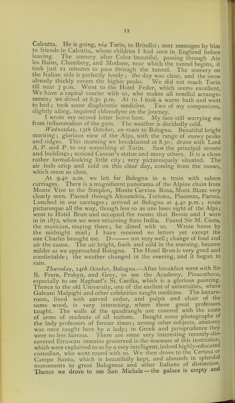 15 Calcutta. He is going, via Turin, to Brindisi; sent messages by him to friends in Calcutta, whose children I had seen in England before leaving. The scenery after Culoz beautiful, passing through Aix les Bains, Chambery, and Modane, near which the tunnel begins, it took just 21 minutes to pass through the tunnel. The scenery on the Italian side is perfectly lovely; the day was clear, and the snow already thickly covers the higher peaks. We did not reach Turin till near 7 p.m. Went to the Hotel Feder, which seems excellent. We have a capital courier with us, who makes all needful arrange- ments; we dined at 8.30 p.m. At 10 I took a warm bath and went to bed ; took some diaphoretic medicine. Two of my companions, slightly ailing, required chlorodyne on the journey. I wrote my second letter home here. My face still worrying me from inflammation of the gum. The weather is decidedly cold. Wednesday, 13/A October, en route to Bologna. Beautiful bright morning ; glorious view of the Alps, with the range of snowy peaks and ridges. This morning we breakfasted at 8.30; drove with Lord A. P. and P. to see something of Turin. Saw the principal streets and buildings; noticed Cavour's statue and many others. It is a clean rather formal-looking little city ; very picturesquely situated. The air feels crisp and cold on this clear day, coming from the snows, which seem so close. At 9.40 a.m. we left for Bologna in a train with saloon carriages. There is a magnificent panorama of the Alpine chain from Monte Viso to the Simplon, Monte Cervino Rosa, Mont Blanc very clearly seen. Passed through Alexandria, Tortona, Piacenza, Parma. Lunched in our carriages; arrived at Bologna at 4.40 p.m. ; route picturesque all the way, though less so as one loses sight of the Alps; went to Hotel Brun and occupied the rooms that Bessie and I were in in 1872, when we were returning from India. Found Sir M. Costa, the musician, staying there; he dined with us. Wrote home by the midnight mail; I have received no letters yet except the one Charles brought me. D not very well; change of food and air the cause. The air bright, fresh and cold in the morning, became milder as we approached Bologna. The Hotel Brun is very good and comfortable; the weather changed in the evening, and it began to rain. Thursday, i^th October, Bologna.—After breakfast went with Sir B. Frere, Probyn, and Grey, to see the Academy, Pinacotheca, especially to see Raphael's St. Cecilia, which is a glorious painting. Thence to the old University, one of the earliest of universities, where Galvani Malpighi and other celebrities taught medicine. The lecture- room, lined with carved cedar, and pulpit and chair of the same wood, is very interesting, where these great professors taught. The walls of the quadrangle are covered with the coats of arms of students of all nations. Bought some photographs of the lady professors of former times; among other subjects, anatomy was once taught here by a lady; in Greek and jurisprudence they were no less famous. There are some very interesting recently-dis- covered Etruscan remains preserved in the museum of this institution, which were explained to us by a very intelligent, indeed highly-educated custodian, who went round with us. We then drove to the Certosa or Campo Santo, which is beautifully kept, and abounds in splendid monuments to great Bolognese and other Italians of distinction. Thence we drove to see San Michele —the palace is empty and