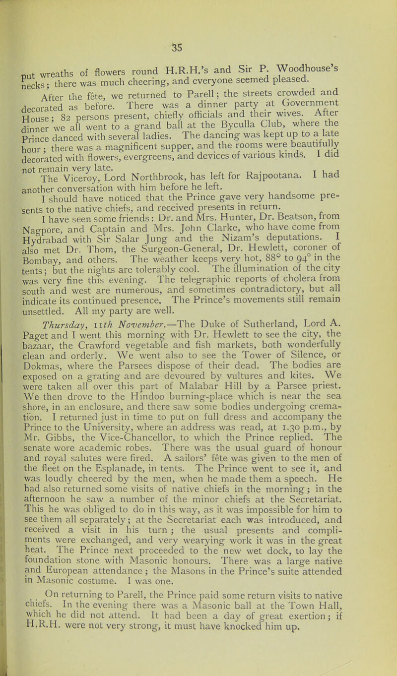 out wreaths of flowers round H.R.H.'s and Sir P Woodhouse's necks; there was much cheering, and everyone seemed pleased. After the fete, we returned to Parell; the streets crowded and HPcorated as before. There was a dinner party at Government House; 82 persons present, chiefly officials and their wives After Snner we all went to a grand ball at the Byculla Club, where the Prince danced with several ladies. The dancing was kept up to a late hour • there was a magnificent supper, and the rooms were beautitully decorated with flowers, evergreens, and devices of various kinds. 1 did not remain very late. , , , ^ . t u j The Viceroy, Lord Northbrook, has left for Rajpootana. 1 had another conversation with him before he left. I should have noticed that the Prince gave very handsome pre- sents to the native chiefs, and received presents in return. I have seen some friends: Dr. and Mrs. Hunter, Dr. Beatson, from Nagpore, and Captain and Mrs. John Clarke, who have come from Hydrabad with Sir Salar Jung and the Nizam's deputations. I also met Dr. Thom, the Surgeon-General, Dr. Hewlett, coroner of Bombay, and others. The weather keeps very hot, 88° to 94° in the tents; but the nights are tolerably cool. The illumination of the city was very fine this evening. The telegraphic reports of cholera from south and west are numerous, and sometimes contradictory, but all indicate its continued presence. The Prince's movements still remain unsettled. All my party are well. Thursday, i\th November.—The Duke of Sutherland, Lord A. Paget and I went this morning with Dr. Hewlett to see the city, the bazaar, the Crawford vegetable and fish markets, both wonderfully clean and orderly. We went also to see the Tower of Silence, or Dokmas, where the Parsees dispose of their dead. The bodies are exposed on a grating and are devoured by vultures and kites. We were taken all over this part of Malabar Hill by a Parsee priest. We then drove to the Hindoo burning-place which is near the sea shore, in an enclosure, and there saw some bodies undergoing crema- tion. I returned just in time to put on full dress and accompany the Prince to the University, where an address was read, at 1.30 p.m., by Mr. Gibbs, the Vice-Chancellor, to which the Prince replied. The senate wore academic robes. There was the usual guard of honour and royal salutes were fired. A sailors' fete was given to the men of the fleet on the Esplanade, in tents. The Prince went to see it, and was loudly cheered by the men, when he made them a speech. He had also returned some visits of native chiefs in the morning; in the afternoon he saw a number of the minor chiefs at the Secretariat. This he was obliged to do in this way, as it was impossible for him to see them all separately; at the Secretariat each was introduced, and received a visit in his turn ; the usual presents and compli- ments were exchanged, and very wearying work it was in the great heat. The Prince next proceeded to the new wet dock, to lay the foundation stone with Masonic honours. There was a large native and European attendance ; the Masons in the Prince's suite attended in Masonic costume. I was one. On returning to Parell, the Prince paid some return visits to native chiefs. In the evening there was a Masonic ball at the Town Hall, which he did not attend. It had been a day of great exertion; if H.R.H. were not very strong, it must have knocked him up.