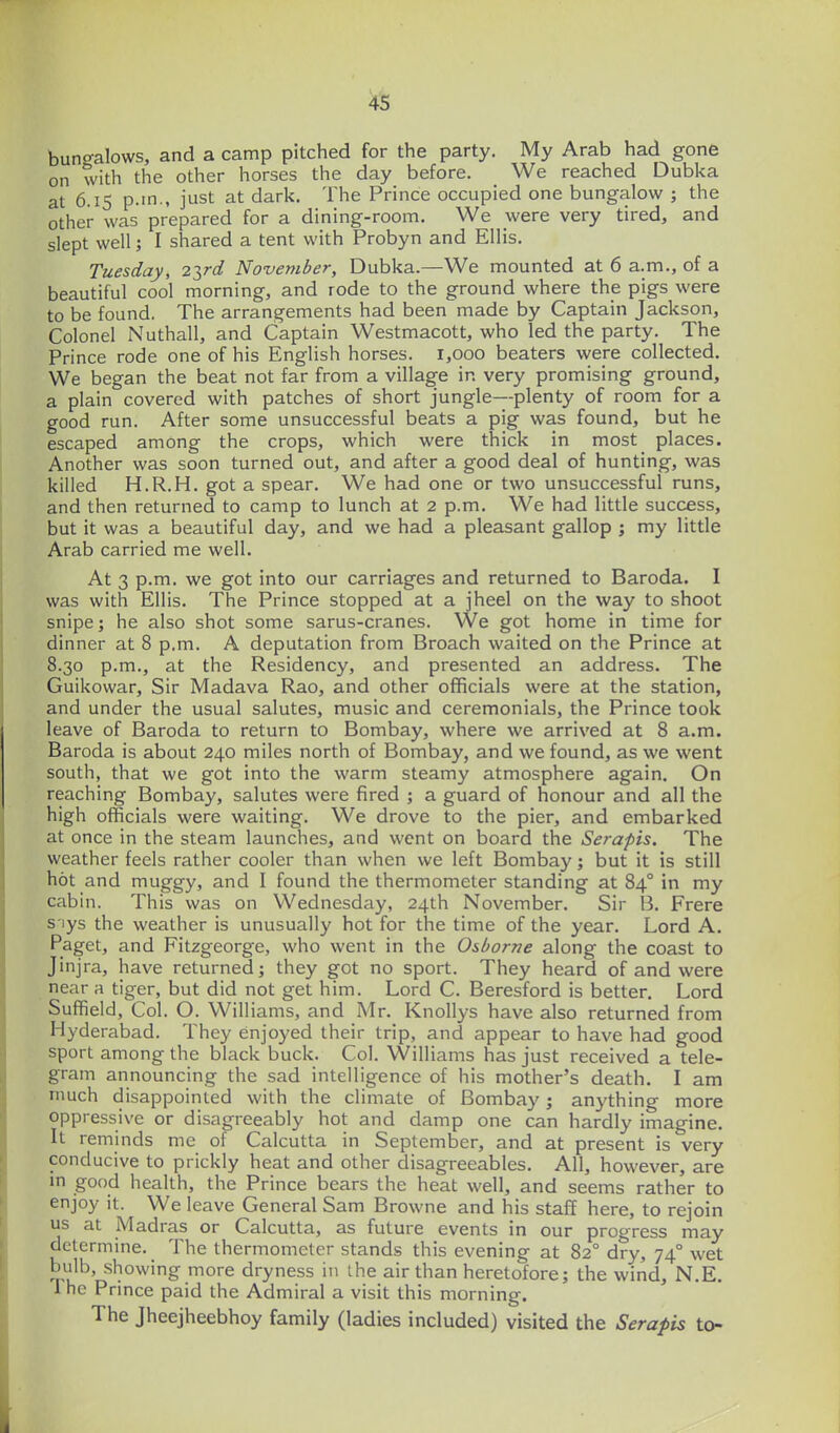 buno-alows, and a camp pitched for the party. My Arab had gone on with the other horses the day before. We reached Dubka at 6.15 p.m., just at dark. The Prince occupied one bungalow ; the other was prepared for a dining-room. We were very tired, and slept well; I shared a tent with Probyn and Ellis. Tuesday, 22,rd November, Dubka.—We mounted at 6 a.m., of a beautiful cool morning, and rode to the ground where the pigs were to be found. The arrangements had been made by Captain Jackson, Colonel Nuthall, and Captain Westmacott, who led the party. The Prince rode one of his English horses. 1,000 beaters were collected. We began the beat not far from a village in very promising ground, a plain covered with patches of short jungle—plenty of room for a good run. After some unsuccessful beats a pig was found, but he escaped among the crops, which were thick in most_ places. Another was soon turned out, and after a good deal of hunting, was killed H.R.H. got a spear. We had one or two unsuccessful runs, and then returned to camp to lunch at 2 p.m. We had little success, but it was a beautiful day, and we had a pleasant gallop ; my little Arab carried me well. At 3 p.m. we got into our carriages and returned to Baroda. I was with Ellis. The Prince stopped at a jheel on the way to shoot snipe; he also shot some sarus-cranes. We got home in time for dinner at 8 p.m. A deputation from Broach waited on the Prince at 8.30 p.m., at the Residency, and presented an address. The Guikowar, Sir Madava Rao, and other officials were at the station, and under the usual salutes, music and ceremonials, the Prince took leave of Baroda to return to Bombay, where we arrived at 8 a.m. Baroda is about 240 miles north of Bombay, and we found, as we went south, that we got into the warm steamy atmosphere again. On reaching Bombay, salutes were fired ; a guard of honour and all the high officials were waiting. We drove to the pier, and embarked at once in the steam launches, and went on board the Serapis. The weather feels rather cooler than when we left Bombay; but it is still hot and muggy, and I found the thermometer standing at 84° in my cabin. This was on Wednesday, 24th November. Sir 13. Frere s'lys the weather is unusually hot for the time of the year. Lord A. Paget, and Fitzgeorge, who went in the Osborne along the coast to Jinjra, have returned; they got no sport. They heard of and were near a tiger, but did not get him. Lord C. Beresford is better. Lord Suffield, Col. O. Williams, and Mr. KnoUys have also returned from Hyderabad. They enjoyed their trip, and appear to have had good sport among the black buck. Col. Williams has just received a tele- gram announcing the sad intelligence of his mother's death. I am much disappointed with the climate of Bombay; anything more oppressive or disagreeably hot and damp one can hardly imagine. It reminds me of Calcutta in September, and at present is very conducive to prickly heat and other disagreeables. All, however, are in good health, the Prince bears the heat well, and seems rather to enjoy it. We leave General Sam Browne and his staff here, to rejoin us at Madras or Calcutta, as future events in our progress may determine. The thermometer stands this evening at 82° dry, 74° wet bulb, showing more dryness in the air than heretofore; the wind, N.E. The Prince paid the Admiral a visit this morning. The Jheejheebhoy family (ladies included) visited the Serapis to-