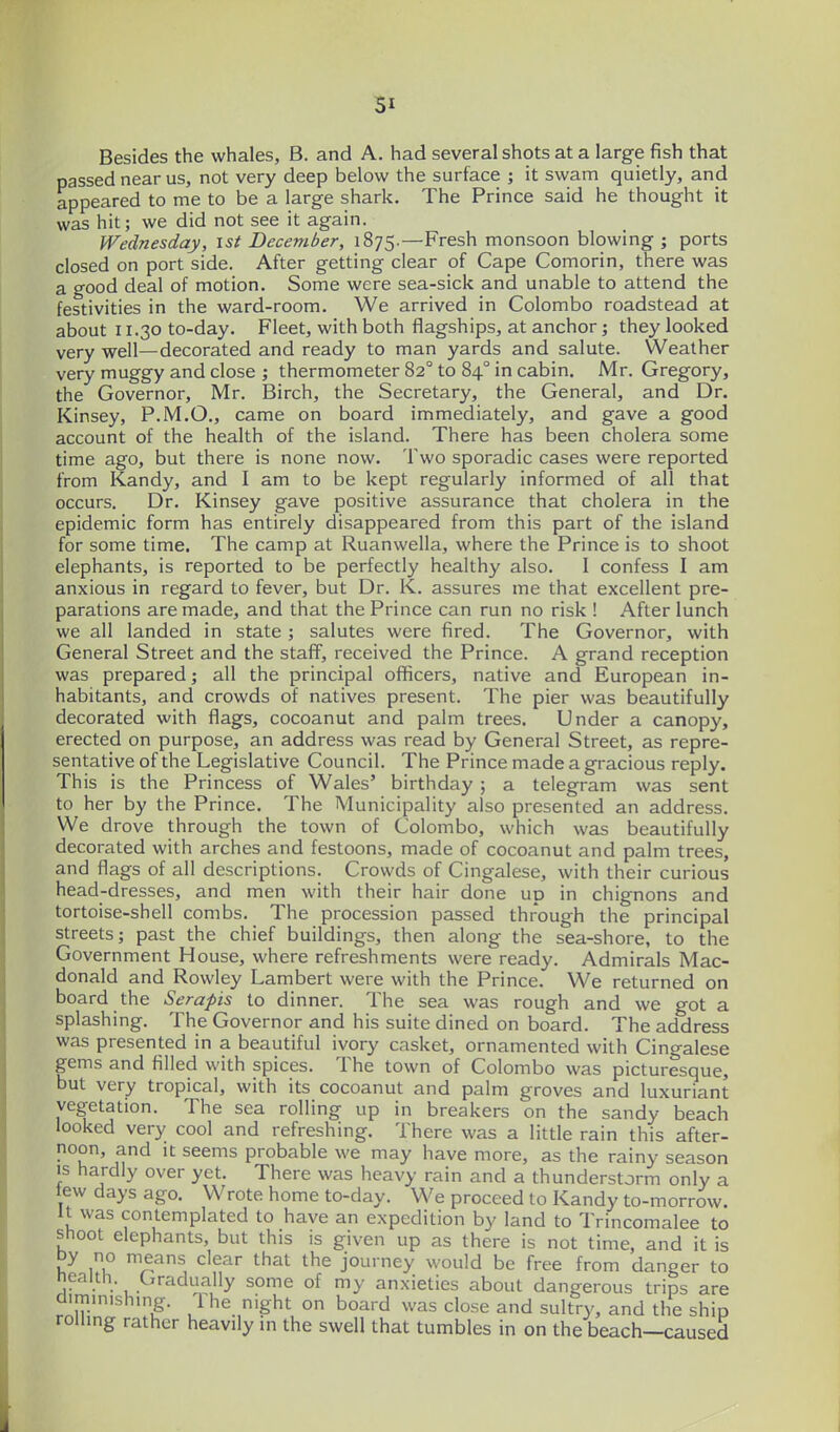 Besides the whales, B. and A. had several shots at a large fish that passed near us, not very deep below the surface ; it swam quietly, and appeared to me to be a large shark. The Prince said he thought it was hit; we did not see it again. Wednesday, ist December, 1875.—Fresh monsoon blowing ; ports closed on port side. After getting clear of Cape Comorin, there was a good deal of motion. Some were sea-sick and unable to attend the festivities in the ward-room. We arrived in Colombo roadstead at about 11.30 to-day. Fleet, with both flagships, at anchor; they looked very well—decorated and ready to man yards and salute. Weather very muggy and close ; thermometer 82° to 84° in cabin. Mr. Gregory, the Governor, Mr. Birch, the Secretary, the General, and Dr. Kinsey, P.M.O., came on board immediately, and gave a good account of the health of the island. There has been cholera some time ago, but there is none now. Two sporadic cases were reported from Kandy, and I am to be kept regularly informed of all that occurs. Dr. Kinsey gave positive assurance that cholera in the epidemic form has entirely disappeared from this part of the island for some time. The camp at Ruanwella, where the Prince is to shoot elephants, is reported to be perfectly healthy also. I confess I am anxious in regard to fever, but Dr. K. assures me that excellent pre- parations are made, and that the Prince can run no risk ! After lunch we all landed in state ; salutes were fired. The Governor, with General Street and the staff, received the Prince. A grand reception was prepared; all the principal officers, native and European in- habitants, and crowds of natives present. The pier was beautifully decorated with flags, cocoanut and palm trees. Under a canopy, erected on purpose, an address was read by General Street, as repre- sentative of the Legislative Council. The Prince made a gracious reply. This is the Princess of Wales' birthday ; a telegram was sent to her by the Prince. The Municipality also presented an address. We drove through the town of Colombo, which was beautifully decorated with arches and festoons, made of cocoanut and palm trees, and flags of all descriptions. Crowds of Cingalese, with their curious head-dresses, and men with their hair done up in chignons and tortoise-shell combs. The procession passed through the principal streets; past the chief buildings, then along the sea-shore, to the Government House, where refreshments were ready. Admirals Mac- donald and Rowley Lambert were with the Prince. We returned on board the Serapis to dinner. The sea was rough and we got a splashing. The Governor and his suite dined on board. The address was presented in a beautiful ivory casket, ornamented with Cingalese gems and filled with spices. The town of Colombo was picturesque, but very tropical, with its cocoanut and palm groves and luxuriant vegetation. The sea rolling up in breakers on the sandy beach looked very cool and refreshing. There was a little rain this after- noon, and it seems probable we may have more, as the rainy season is hardly over yet. There was heavy rain and a thunderstorm only a tew days ago. Wrote home to-day. We proceed to Kandy to-morrow. It was contemplated to have an expedition by land to Trincomalee to shoot elephants, but this is given up as there is not time, and it is by no means clear that the journey would be free from danger to nealth. Gradually some of my anxieties about dangerous trips are aiminishing. Ihe night on board was close and sultry, and the ship rolling rather heavily in the swell that tumbles in on the beach—caused