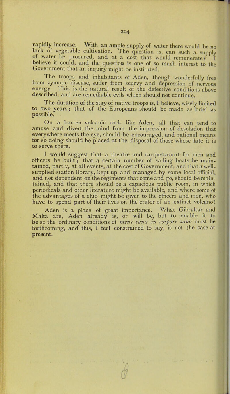 rapidly increase. With an ample supply of water there would be no lack of vegetable cultivation. The question is, can such a supply of water be procured, and at a cost that would remunerate'} I believe it could, and the question is one of so much interest to the Government that an inquiry might be instituted. The troops and inhabitants of Aden, though wonderfully free from zymotic disease, suffer from scurvy and depression of nervous energy. This is the natural result of the defective conditions above described, and are remediable evils which should not continue. The duration of the stay of native troops is, I believe, wisely limited to two years; that of the Europeans should be made as brief as possible. On a barren volcanic rock like Aden, all that can tend to amuse and divert the mind from the impression of desolation that everywhere meets the eye, should be encouraged, and rational means for so doing should be placed at the disposal of those whose fate it is to serve there. I would suggest that a theatre and racquet-court for men and officers be built; that a certain number of sailing boats be main- tained, partly, at all events, at the cost of Government, and that a well- supplied station library, kept up and managed by some local official, and not dependent on the regiments that come and go, should be main- tained, and that there should be a capacious public room, in which periodicals and other literature might be available, and where some of the advantages of a club might be given to the officers and men, who have to spend part of their lives on the crater of an extinct volcano! Aden is a place of great importance. What Gibraltar and Malta are, Aden already is, or will be, but to enable it to be so the ordinary conditions of mens sana in corpore sano must be forthcoming, and this, I feel constrained to say, is not the case at present.