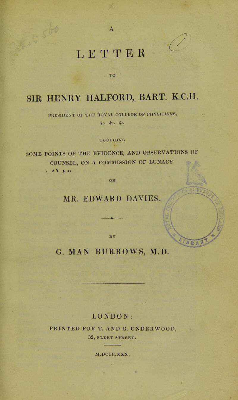 LETTER C TO SIR HENRY HALFORD, BART. K.C.H. PRESIDENT OF THE ROYAL COLLEGE OF PHYSICIANS, Sfc, S[c. S[c. TOUCHING SOME POINTS OF THE EVIDENCE, AND OBSERVATIONS OF COUNSEL, ON A COMMISSION OF LUNACY . i \ J »» ON MR. EDWARD DAVIES. BY G. MAN BURROWS, M.D. LONDON: PRINTED FOR T. AND G. UNDERWOOD, 32, FLEET STREET. M.DCCC.XXX.