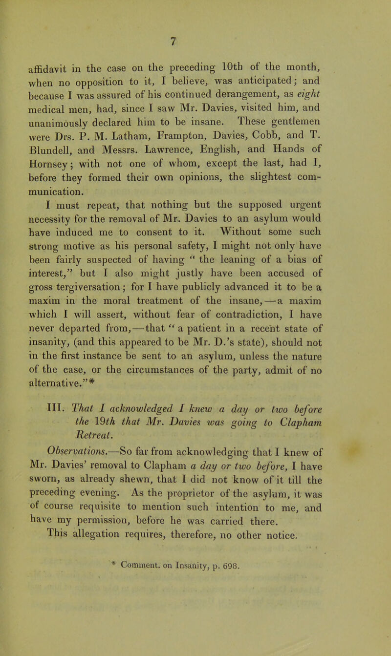 affidavit in the case on the preceding 10th of the month, when no opposition to it, I believe, was anticipated; and because I was assured of his continued derangement, as eight medical men, had, since I saw Mr. Davies, visited him, and unanimously declared him to be insane. These gentlemen were Drs. P. M. Latham, Frampton, Davies, Cobb, and T. Blundell, and Messrs. Lawrence, English, and Hands of Hornsey; with not one of whom, except the last, had I, before they formed their own opinions, the slightest com- munication. I must repeat, that nothing but the supposed urgent necessity for the removal of Mr. Davies to an asylum would have induced me to consent to it. Without some such strong motive as his personal safety, I might not only have been fairly suspected of having  the leaning of a bias of interest, but I also might justly have been accused of gross tergiversation; for I have publicly advanced it to be a maxim in the moral treatment of the insane, — a maxim which I will assert, without fear of contradiction, I have never departed from, — that  a patient in a recent state of insanity, (and this appeared to be Mr. D.'s state), should not in the first instance be sent to an asylum, unless the nature of the case, or the circumstances of the party, admit of no alternative.* III. That I acknowledged I knew a day or two before the \9th that Mr. Davies was going to Clapham Retreat. Observations.—So far from acknowledging that I knew of Mr. Davies' removal to Clapham a day or two before, I have sworn, as already shewn, that I did not know of it till the preceding evening. As the proprietor of the asylum, it was of course requisite to mention such intention to me, and have my permission, before he was carried there. This allegation requires, therefore, no other notice. * Comment, on Insanity, p. 698.