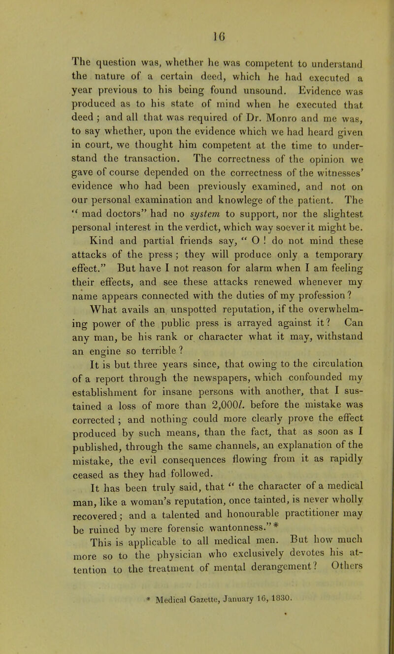 The question was, whether he was competent to understand the nature of a certain deed, which he liad executed a year previous to his being found unsound. Evidence was produced as to his state of mind when he executed that deed ; and all that was required of Dr. Monro and me was, to say whether, upon the evidence which we had heard given in court, we thought him competent at the time to under- stand the transaction. The correctness of the opinion we gave of course depended on the correctness of the witnesses' evidence who had been previously examined, and not on our personal examination and knowlege of the patient. The  mad doctors had no system to support, nor the slightest personal interest in the verdict, which way soever it might be. Kind and partial friends say,  O ! do not mind these attacks of the press ; they will produce only a temporary effect. But have I not reason for alarm when I am feeling their effects, and see these attacks renewed whenever my name appears connected with the duties of my profession? What avails an unspotted reputation, if the overwhelm- ing power of the public press is arrayed against it? Can any man, be his rank or character what it may, withstand an engine so terrible ? It is but three years since, that owing to the circulation of a report through the newspapers, which confounded my establishment for insane persons with another, that I sus- tained a loss of more than 2,000/. before the mistake was corrected ; and nothing could more clearly prove the effect produced by such means, than the fact, that as soon as I published, through the same channels, an explanation of the mistake, the evil consequences flowing from it as rapidly ceased as they had followed. It has been truly said, that  the character of a medical man, like a woman's reputation, once tainted, is never wholly recovered; and a talented and honourable practitioner may be ruined by mere forensic wantonness. * This is applicable to all medical men. But how much more so to the physician who exclusively devotes his at- tention to the treatment of mental derangement? Others * Medical GazeUe, January 16, 1830.