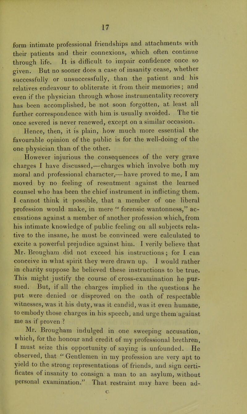form intimate professional friendships and attachments with their patients and their connexions, which often continue through life. It is difficult to impair confidence once so given. But no sooner does a case of insanity cease, whether successfully or unsuccessfully, than the patient and his relatives endeavour to obliterate it from their memories; and even if the physician through whose instrumentality recovery has been accomplished, be not soon forgotten, at least all further correspondence with him is usually avoided. The tie once severed is never renewed, except on a similar occasion. Hence, then, it is plain, how much more essential the favourable opinion of the public is for the well-doing of the one physician than of the other. However injurious the consequences of the very grave charges I have discussed,—charges which Involve both my moral and professional character,—have proved to me, I am moved by no feeling of resentment against the learned counsel who has been the chief instrument in inflicting them. I cannot think it possible, that a member of one liberal profession would make, in mere  forensic wantonness, ac- cusations against a member of another profession which, from his intimate knowledge of public feeling on all subjects rela- tive to the insane, he must be convinced were calculated to excite a powerful prejudice against him. I verily believe that Mr. Brougham did not exceed his instructions; for I can conceive in what spirit they were drawn up. I would rather in charity suppose he believed these instructions to be true. This might justify the course of cross-examination he pur- sued. But, if all the charges imphed in the questions he put were denied or disproved on the oath of respectable witnesses, was it his duty, was it candid, was it even humane, to embody those charges in his speech, and urge them against me as if proven ? Mr. Brougham indulged in one sweeping accusation, which, for the honour and credit of my professional brethren, I must seize this opportunity of saying is unfounded. He observed, that  Gentlemen in my profession are very apt to yield to the strong representations of friends, and sign certi- ficates of insanity to consign a man to an asylum, without personal examination. That restraint may have been ad- c