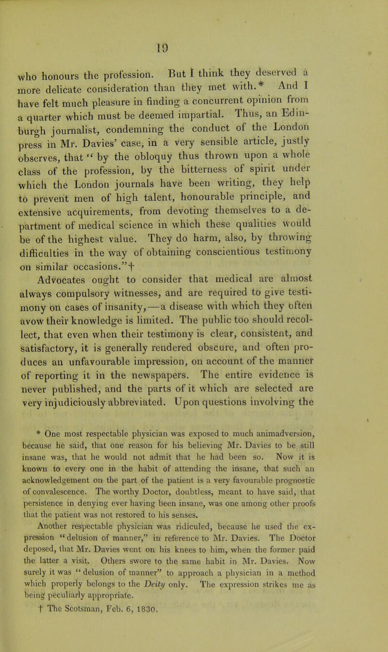 who honours the profession. But I think they deserved a more delicate consideration than they met with.* And I have felt much pleasure in finding a concurrent opinion from a quarter which must be deemed impartial. Thus, an Edin- burgh journalist, condemning the conduct of the London press in Mr. Davies' case, in a very sensible article, justly observes, that  by the obloquy thus thrown upon a whole class of the profession, by the bitterness of spirit under which the London journals have been writing, they help to prevent men of high talent, honourable principle, and extensive acquirements, from devoting themselves to a de- partment of medical science in which these qualities would be of the highest value. They do harm, also, by throwing difficulties in the way of obtaining conscientious testimony on similar occasions.f Advocates ought to consider that medical are almost always compulsory witnesses, and are required to give testi- mony on cases of insanity,—a disease with which they often avow their knowledge is limited. The public too should recol- lect, that even when their testimony is clear, consistent, and satisfactory, it is generally rendered obscure, and often pro- duces an unfavourable impression, on account of the manner of reporting it in the newspapers. The entire evidence is never published, and the parts of it which are selected are very injudiciously abbreviated. Upon questions involving the * One most respectable physician was exposed to much animadversion, because he said, that one reason for his believing Mr. Davies to be still insane was, tliat he would not admit that he had been so. Now it is known to every one in the habit of attending the insane, that sucli an acknowledgement on the part of the patient is a very favourable prognostic of convalescence. The worthy Doctor, doubtless, meant to have said, ihat persistence in denying ever having been insane, was one among other proofs that the patient was not restored to liis senses. Another respectable physician was ridiculed, because he used the ex- pression  delusion of manner,'' in reference to Mr. Davies. The Doctor deposed, that Mr. Davies went on his knees to him, when the former paid the latter a visit. Others swore to the same habit in Mr. Davies. Now surely it was  delusion of manner to approach a physician in a method which properly belongs to the Deitif only. The expression strikes me as being peculiarly appropriate. t The Scotsman, Feb. 6, 1830.
