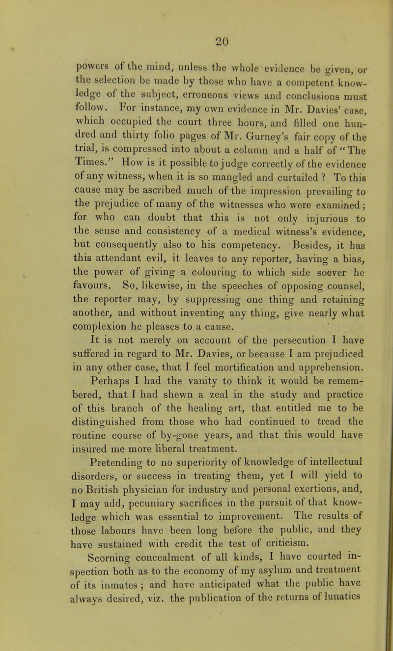 powers of the mind, unless the whole evidence be given, or the selection be made by those who have a competent know- ledge of the subject, erroneous views and conclusions must follow. For instance, my own evidence in Mr. Davies' case, which occupied the court three hours, and filled one hun- dred and thirty folio pages of Mr. Gurney's fair copy of the trial, is compressed into about a column and a half of The Times. How is it possible to judge correctly of the evidence of any witness, when it is so mangled and curtailed ? To this cause may be ascribed much of the impression prevailing to the prejudice of many of the witnesses who were examined; for who can doubt that this is not only injurious to the sense and consistency of a medical witness's evidence, but consequently also to his competency. Besides, it has this attendant evil, it leaves to any reporter, having a bias, the power of giving a colouring to which side soever he favours. So, likewise, in the speeches of opposing counsel, the reporter may, by suppressing one thing and retaining another, and without inventing any thing, give nearly what complexion he pleases to a cause. It is not merely on account of the persecution I have suffered in regard to Mr. Davies, or because I am prejudiced in any other case, that I feel mortification and apprehension. Perhaps I had the vanity to think it would be remem- bered, that I had shewn a zeal in the study and practice of this branch of the healing art, that entitled me to be distinguished from those who had continued to tread the routine course of by-gone years, and that this would have insured me more liberal treatment. Pretending to no superiority of knowledge of intellectual disorders, or success in treating them, yet I will yield to no British physician for industry and personal exertions, and, I may add, pecuniary sacrifices in the pursuit of that know- ledge which was essential to improvement. The results of those labours have been long before the public, and they have sustained with credit the test of criticism. Scorning concealment of all kinds, I have courted in- spection both as to the economy of my asylum and treatment of its inmates ; and have anticipated what the public have always desired, viz. the publication of the returns of lunatics