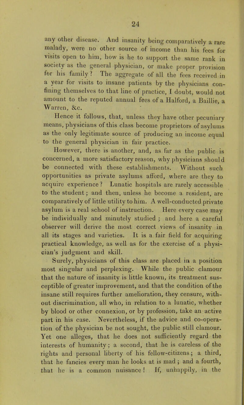 any other disease. And insanity being comparatively a rare malady, were no other source of income than his fees for visits open to him, how is he to support the same rank in society as the general physician, or make proper provision for his family? The aggregate of all the fees received in a year for visits to insane patients by the physicians con- fining themselves to that line of practice, I doubt, would not amount to the reputed annual fees of a Halford, a Baillie, a Warren, &.c. Hence it follows, that, unless they have other pecuniary means, physicians of this class become proprietors of asylums as the only legitimate source of producing an income equal to the general physician in fair practice. However, there is another, and, as far as the public is concerned, a more satisfactory reason, why physicians should be connected with these establishments. Without such opportunities as private asylums afford, where are they to acquire experience? Lunatic hospitals are rarely accessible to the student; and then, unless he become a resident, are comparatively of little utility to him. A well-conducted private asylum is a real school of instruction. Here every case may be individually and minutely studied ; and here a careful observer will derive the most correct views of insanity in all its stages and varieties. It is a fair field for acquiring practical knowledge, as well as for the exercise of a physi- cian's judgment and skill. Surely, physicians of this class are placed in a position most singular and perplexing. While the public clamour that the nature of insanity is little known, its treatment sus- ceptible of greater improvement, and that the condition of the insane still requires further amelioration, they censure, with- out discrimination, all who, in relation to a lunatic, whether by blood or other connexion, or by profession, take an active part in his case. Nevertheless, if the advice and co-opera- tion of the physician be not sought, the public still clamour. Yet one alleges, that he does not sufficiently regard the interests of humanity; a second, that he is careless of the rights and personal liberty of his fellow-citizens; a third, that he fancies every man he looks at is mad ; and a fourth, that he is a common nuisance! If, unhappily, in the