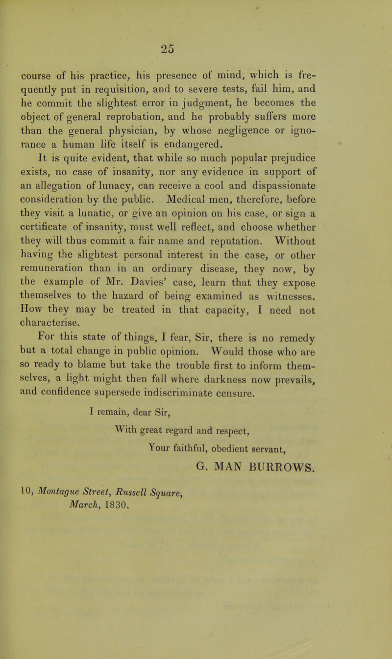 course of his practice, his presence of mind, which is fre- quently put in requisition, and to severe tests, fail him, and he commit the slightest error in judgment, he becomes the object of general reprobation, and he probably suffers more than the general physician, by whose negligence or igno- rance a human life itself is endangered. It is quite evident, that while so much popular prejudice exists, no case of insanity, nor any evidence in support of an allegation of lunacy, can receive a cool and dispassionate consideration by the public. Medical men, therefore, before they visit a lunatic, or give an opinion on his case, or sign a certificate of insanity, must well reflect, and choose whether they will thus commit a fair name and reputation. Without having the slightest personal interest in the case, or other remuneration than in an ordinary disease, they now, by the example of Mr. Davies' case, learn that they expose themselves to the hazard of being examined as witnesses. How they may be treated in that capacity, I need not characterise. For this state of things, I fear. Sir, there is no remedy but a total change in public opinion. Would those who are so ready to blame but take the trouble first to inform them- selves, a light might then fall where darkness now prevails, and confidence supersede indiscriminate censure. I remain, dear Sir, With great regard and respect, Your faithful, obedient servant, G. MAN BURROWS. 10, Montague Street, Russell Square, March, 1830.