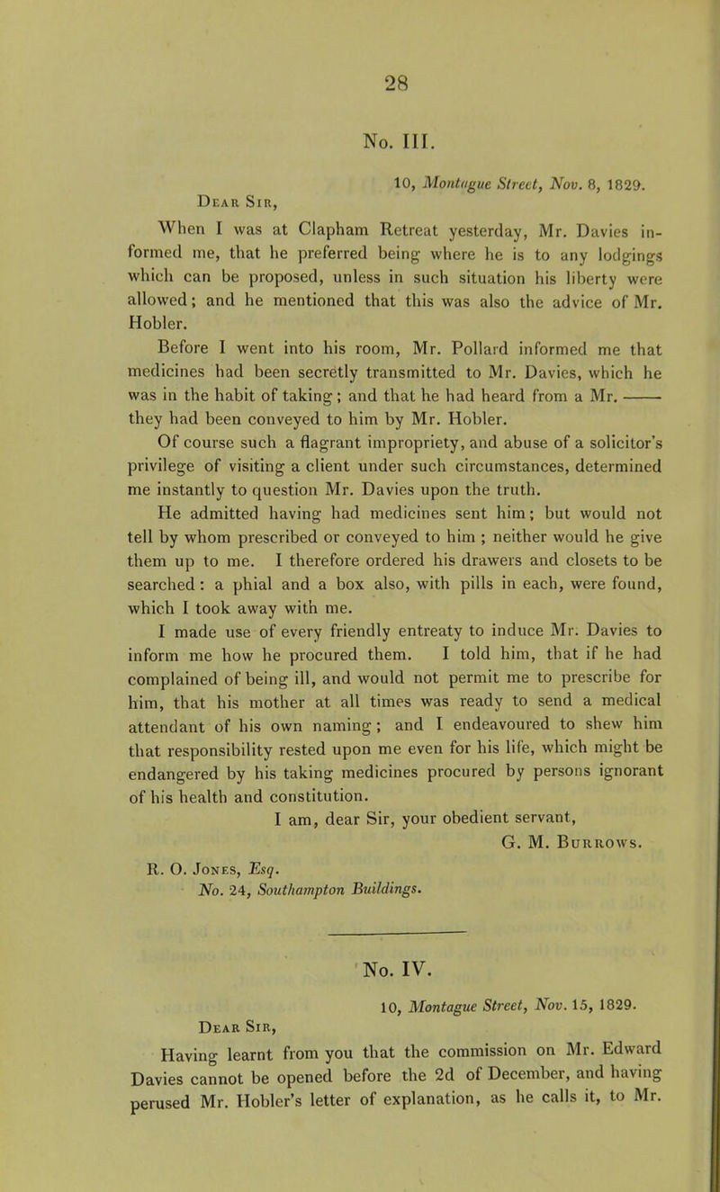 No. III. 10, Montague Street, Nov. 8, 1829. Dear Sir, When I was at Clapham Retreat yesterday, Mr. Davies in- formed me, that he preferred being where he is to any lodgings which can be proposed, unless in such situation his liberty were allowed; and he mentioned that this was also the advice of Mr, Hobler. Before I went into his room, Mr. Pollard informed me that medicines had been secretly transmitted to Mr. Davies, which he was in the habit of taking; and that he had heard from a Mr, they had been conveyed to him by Mr. Hobler. Of course such a flagrant impropriety, and abuse of a solicitor's privilege of visiting a client under such circumstances, determined me instantly to question Mr. Davies upon the truth. He admitted having had medicines sent him; but would not tell by whom prescribed or conveyed to him ; neither would he give them up to me. I therefore ordered his drawers and closets to be searched: a phial and a box also, with pills in each, were found, which I took away with me. I made use of every friendly entreaty to induce Mr. Davies to inform me how he procured them. I told him, that if he had complained of being ill, and would not permit me to prescribe for him, that his mother at all times was ready to send a medical attendant of his own naming; and I endeavoured to shew him that responsibility rested upon me even for his life, which might be endangered by his taking medicines procured by persons ignorant of his health and constitution. I am, dear Sir, your obedient servant, G. M, Burrows. R. O. Jones, Esq. No. 24, Southampton Buildings. No. IV. 10, Montague Street, Nov. 15, 1829. Dear Sir, Having learnt from you that the commission on Mr. Edward Davies cannot be opened before the 2d of December, and having perused Mr. Hobler's letter of explanation, as he calls it, to Mr.