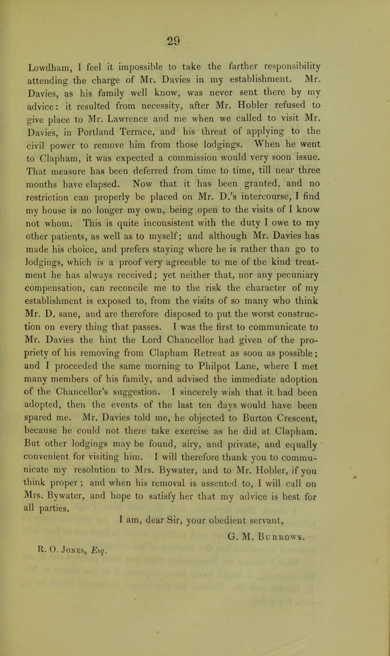 Lowdham, I feel it impossible to take the farther responsibility attending the charge of Mr. Davies in my establishment. Mr. Davies, as his family well know, was never sent there by my advice: it resulted from necessity, after Mr. Hobler refused to give place to Mr. Lawrence and me when we called to visit Mr. Davies, in Portland Terrace, and his threat of applying to the civil power to remove him from those lodgings. When he went to Clapham, it was expected a commission would very soon issue. That measure has been deferred from time to time, till near three months have elapsed. Now that it has been granted, and no restriction can properly be placed on Mr. D.'s intercourse, I find my house is no longer my own, being open to the visits of I know not whom. This is quite inconsistent with the duty I owe to my other patients, as well as to myself; and although Mr. Davies has made his choice, and prefers staying where he is rather than go to lodgings, which is a proof very agreeable to me of the kind treat- ment he has always received; yet neither that, nor any pecuniary compensation, can reconcile me to the risk the character of my establishment is exposed to, from the visits of so many who think Mr. D. sane, and are therefore disposed to put the worst construc- tion on every thing that passes. 1 was the first to communicate to Mr. Davies the hint the Lord Chancellor had given of the pro- priety of his removing from Clapham Retreat as soon as possible; and I proceeded the same morning to Philpot Lane, where 1 met many members of his family, and advised the immediate adoption of the Chancellor's suggestion. I sincerely wish that it had been adopted, then the events of the last ten days would have been spared me. Mr. Davies told me, he objected to Burton Crescent, because he could not there take exercise as he did at Clapham. But other lodgings may be found, airy, and private, and equally convenient for visiting him. I will therefore thank you to commu- nicate my resolution to Mrs. Bywater, and to Mr. Hobler, if you think proper ; and when his removal is assented to, I will call on Mrs. Bywater, and hope to satisfy her that my advice is best for all parties. I am, dear Sir, your obedient servant, G. M. Burrows.