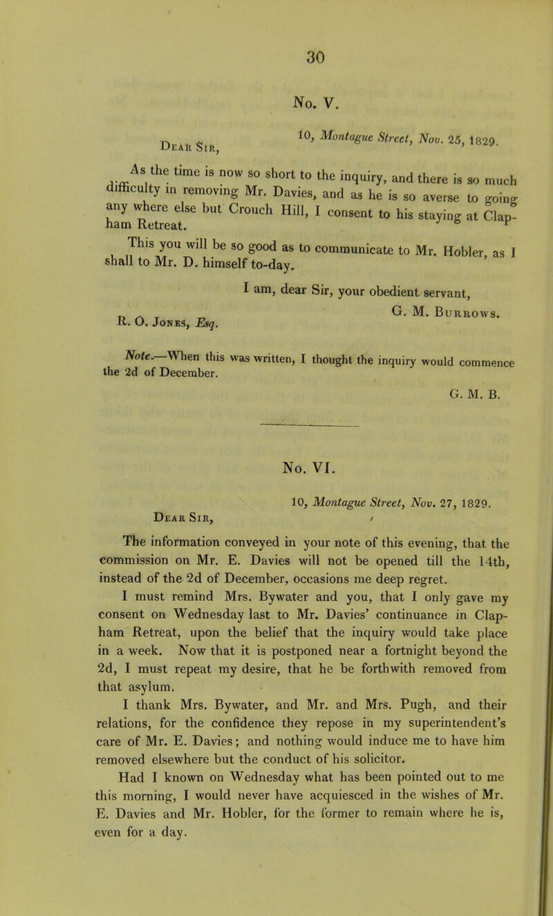 No. V. ^ Montague Street, Nov. 25, 1829 Dear Sir, ' As the time is now so short to the inquiry, and there is so much difficulty m removmg Mr. Davies, and he is so averse to going any where else but Crouch Hill, I consent to his staying at Clap ham Retreat. ^ This you will be so good as to communicate to Mr. Hobler as I shall to Mr. D. himself to-day. I am, dear Sir, your obedient servant, r> ^ ^ ^ G. M. Burrows. K. O. Jones, Esq. Note.—When this was written, I thought the inquiry would commence the 2d of December. G. M. B. No. VI. 10, Montague Street, Nov. 27, 1829. Dear Sir, / The information conveyed in your note of this evening, that the commission on Mr. E. Davies will not be opened till the 14th, instead of the 2d of December, occasions me deep regret. I must remind Mrs. Bywater and you, that I only gave my consent on Wednesday last to Mr. Davies' continuance in Clap- ham Retreat, upon the belief that the inquiry would take place in a week. Now that it is postponed near a fortnight beyond the 2d, I must repeat my desire, that he be forthwith removed from that asylum. I thank Mrs. Bywater, and Mr. and Mrs. Pugh, and their relations, for the confidence they repose in my superintendent's care of Mr. E. Davies; and nothing would induce me to have him removed elsewhere but the conduct of his solicitor. Had I known on Wednesday what has been pointed out to me this morning, I would never have acquiesced in the wishes of Mr. E. Davies and Mr. Hobler, for the former to remain where he is, even for a day.