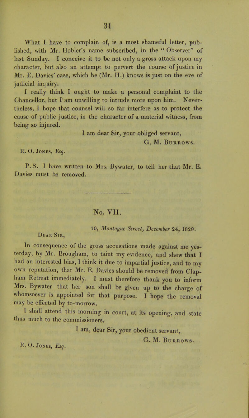 What I have to complain of, is a most shameful letter, pub- lished, with Mr. Hobler's name subscribed, in the  Observer of last Sunday. I conceive it to be not only a gross attack upon my character, but also an attempt to pervert the course of justice in Mr. E. Davies' case, which he (Mr. H.) knows is just on the eve of judicial inquiry. I really think I ought to make a personal complaint to the Chancellor, but I am unwilling to intrude more upon him. Never- theless, I hope that counsel will so far interfere as to protect the cause of public justice, in the character of a material witness, from being so injured. I am dear Sir, your obliged servant, G. M. Burrows. 11. O. Jones, Esq. P. S. 1 have written to Mrs. Bywater, to tell her that Mr. E. Davies must be removed. No. VII. 10, Montague Street, December 24, 1829. Dear Sir, In consequence of the gross accusations made against me yes- terday, by Mr. Brougham, to taint my evidence, and shew that I had an interested bias, I think it due to impartial justice, and to my own reputation, that Mr. E. Davies should be removed from Clap- ham Retreat immediately. I must therefore thank you to inform Mrs. Bywater that her son shall be given up to the charge of whomsoever is appointed for that purpose. I hope the removal may be effected by to-morrow. I shall attend this morning in court, at its opening, and state thus much to the commissioners. I am, dear Sir, your obedient servant, G. M. Burrows. R. O. Jones, Esq.