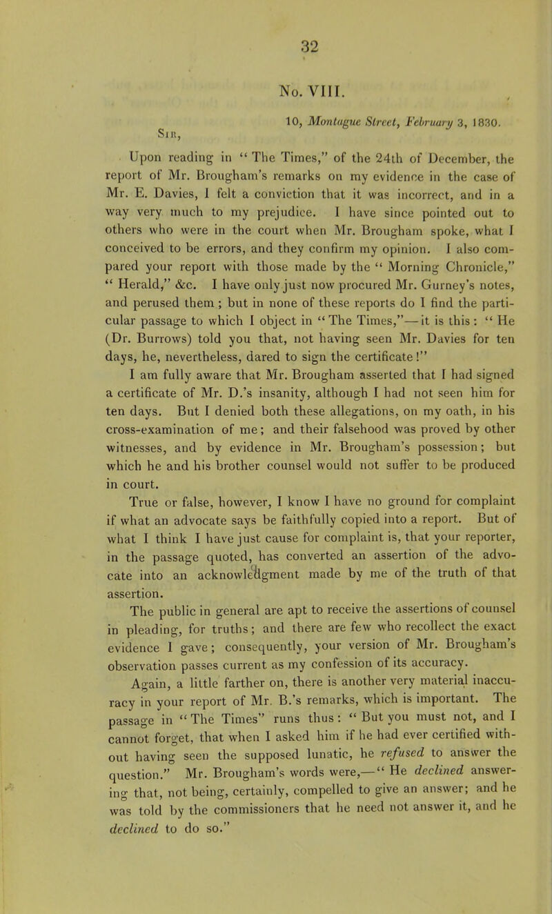 No. VIII. 10, Montague Street, February 3, 1830. Sir, Upon reading in  The Times, of the 24th of December, the report of Mr. Brougham's remarks on ray evidence in the case of Mr. E. Davies, 1 felt a conviction that it was incorrect, and in a way very much to my prejudice. I have since pointed out to others who were in the court when Mr. Brougham spoke, what I conceived to be errors, and they confirm my opinion. I also com- pared your report with those made by the  Morning Chronicle,  Herald, &c. I have only just now procured Mr. Gurney's notes, and perused them ; but in none of these reports do I find the parti- cular passage to which I object in The Times,—it is this:  He (Dr. Burrows) told you that, not having seen Mr. Davies for ten days, he, nevertheless, dared to sign the certificate! I am fully aware that Mr. Brougham asserted that I had signed a certificate of Mr. D.'s insanity, although I had not seen him for ten days. But I denied both these allegations, on my oath, in his cross-examination of me; and their falsehood was proved by other witnesses, and by evidence in Mr. Brougham's possession; but which he and his brother counsel would not suffer to be produced in court. True or false, however, I know I have no ground for complaint if what an advocate says be faithfully copied into a report. But of what I think I have just cause for complaint is, that your reporter, in the passage quoted, has converted an assertion of the advo- cate into an acknowleilgment made by me of the truth of that assertion. The public in general are apt to receive the assertions of counsel in pleading, for truths; and there are few who recollect the exact evidence 1 gave; consequently, your version of Mr. Brougham's observation passes current as my confession of its accuracy. Again, a little farther on, there is another very material inaccu- racy in your report of Mr. B.'s remarks, which is important. The passage in  The Times runs thus:  But you must not, and I cannot forget, that when I asked him if he had ever certified with- out having seen the supposed lunatic, he refused to answer the question. Mr. Brougham's words were,—  He declined answer- ing that, not being, certainly, compelled to give an answer; and he was told by the commissioners that he need not answer it, and he declined to do so.