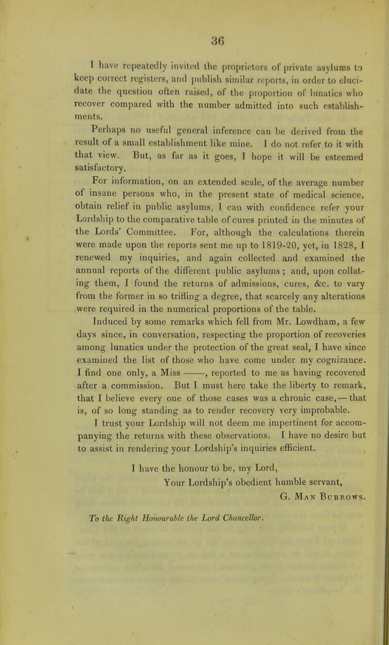 1 have repeatedly invited the proprietors of private asylums to keep correct registers, and publish similar reports, in order to eluci- date the question often raised, of the proportion of lunatics who recover compared with the number admitted into such establish- ments. Perhaps no useful general inference can be derived from the result of a small establishment like mine. I do not refer to it with that view. But, as far as it goes, I hope it will be esteemed satisfactory. For information, on an extended scale, of the average number of insane persons who, in the present state of medical science, obtain relief in public asylums, I can with confidence refer your Lordship to the comparative table of cures printed in the minutes of the Lords' Committee. For, although the calculations therein were made upon the reports sent me up to 1819-20, yet, iu 1828, I renewed my inquiries, and again collected and examined the annual reports of the different public asylums ; and, upon collat- ing them, I found the returns of admissions, cures, &c. to vary from the former in so trifling a degree, that scarcely any alterations were required in the numerical proportions of the table- Induced by some remarks which fell from Mr. Lowdham, a few days since, in conversation, respecting the proportion of recoveries among lunatics under the protection of the great seal, I have since examined the list of those who have come under my cognizance. I find one only, a Miss , reported to me as having recovered after a commission. But I must here take the liberty to remark, that I believe every one of those cases was a chronic case, — that is, of so long standing as to render recovery very improbable. I trust your Lordship will not deem me impertinent for accom- panying the returns with these observations. I have no desire but to assist in rendering your Lordship's inquiries efficient. I have the honour to be, my Lord, Your Lordship's obedient humble servant, G. Man Burrows. To the Eight Honourable the Lord Chancellor.