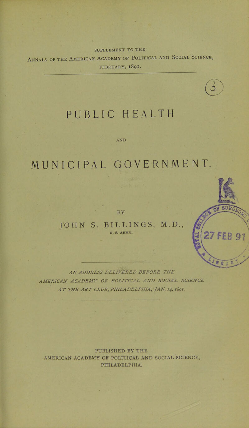 supplement to the Annals of the American Academy of Political and Social Science, february, 1891. PUBLIC HEALTH and MUNICIPAL GOVERNMENT BY JOHN S. BILLINGS, M.D., U. 8. ARMY. AN ADDRESS DELIVERED BEFORE THE AMERICAN ACADEMY OF POLITICAL AND SOCIAL SCIENCE AT THE ART CLUB, PHILADELPHIA, JAN. 14, iSgi. PUBLISHED BY THE AMERICAN ACADEMY OF POLITICAL AND SOCIAL SCIENCE, PHILADELPHIA.