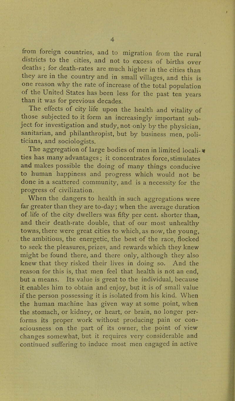 from foreign countries, and to migration from the rural districts to the cities, and not to excess of births over deaths ; for death-rates are much higher in the cities than they are in the country and in small villages, and this is one reason why the rate of increase of the total population of the United States has been less for the past ten years than it was for previous decades. The effects of city life upon the health and vitality of those subjected to it form an increasingly important sub- ject for investigation and study, not only by the physician, sanitarian, and philanthropist, but by business men, poli- ticians, and sociologists. The aggregation of large bodies of men in limited locali-if ties has many advantages ; it concentrates force, stimulates and makes possible the doing of many things conducive to human happiness and progress which would not be done in a scattered community, and is a necessity for the progress of civilization. When the dangers to health in such aggregations were far greater than they are to-day; when the average duration of life of the city dwellers was fifty per cent, shorter than, and their death-rate double, that of our most unhealthy towns, there were great cities to which, as now, the young, the ambitious, the energetic, the best of the race, flocked to seek the pleasures, prizes, and rewards which they knew might be found there, and there only, although they also knew that they risked their lives in doing so. And the reason for this is, that men feel that health is not an end, but a means. Its value is great to the individual, because it enables him to obtain and enjoy, but it is of small value if the person possessing it is isolated from his kind. When the human machine has given way at some point, when the stomach, or kidney, or heart, or brain, no longer per- forms its proper work without producing pain or con- sciousness on the part of its owner, the point of view changes somewhat, but it requires very considerable and continued suffering to induce most men engaged in active