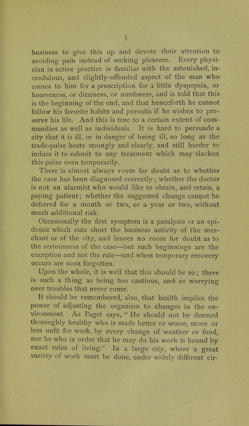 business to give this up and devote their attention to avoiding pain instead of seeking pleasure. Every physi- cian in active practice is familiar with the astonished, in- credulous, and slightly^offended aspect of the man who comes to him for a prescription for a little dyspepsia, or hoarseness, or dizziness, or numbness, and is told that this is the beginning of the end, and that henceforth he cannot follow his favorite habits and pursuits if he wishes to pre- serve his life. And this is true to a certain extent of com- munities as well as individuals. It is hard to persuade a city that it is ill, or in danger of being ill, so long as the trade-pulse beats strongly and clearly, and still harder to induce it to submit to any treatment which may slacken this pulse even temporarily. There is almost always room for doubt as to whether the case has been diagnosed correctly; whether the doctor is not an alarmist who would like to obtain, and retain, a paying patient; whether the suggested change canijiot be deferred for a month or two, or a year or two, without much additional risk. Occasionally the first symptom is a paralysis or an epi- demic which cuts short the business activity of the mer- chant or of the city, and leaves no room for doubt as to the seriousness of the case—but such beginnings are the exception and not the rule—and when temporary recovery occurs are soon forgotten. Upon the whole, it is well that this should be so; there is such a thing as being too cautious, and- as worrying over troubles that never come. It should be remembered, also, that health implies the power of adjusting the organism to changes in the en- vironment. As Paget says,  He should not be deemed thoroughly healthy who is made better or worse, more or less unfit for work, by every change of weather or food, nor he who in order that he may do his work is bound by exact rules of living. In a large city, where a great variety of work must be done, under widely different cir-