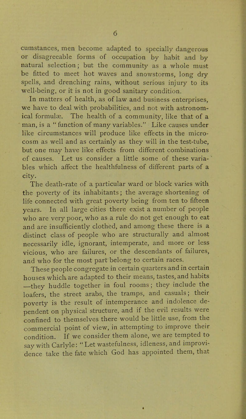 cumstances, men become adapted to specially dangerous or disagreeable forms of occupation by habit and by natural selection; but the community as a whole must be fitted to meet hot waves and snowstorms, long dry spells, and drenching rains, without serious injury to its well-being, or it is not in good sanitary condition. In matters of health, as of law and business enterprises, we have to deal with probabilities, and not with astronom- ical formulae. The health of a community, like that of a man, is a  function of many variables. Like causes under like circumstances will produce like effects in the micro- cosm as well and as certainly as they will in the test-tube, but one may have like effects from different combinations of causes. Let us consider a little some of these varia- bles which affect the healthfulness of different parts of a city. The death-rate of a particular ward or block varies with the poverty of its inhabitants; the average shortening of life connected with great poverty being from ten to fifteen years. In all large cities there exist a number of people who are very poor, who as a rule do not get enough to eat and are insufficiently clothed, and among these there is a distinct class of people who are structurally and almost necessarily idle, ignorant, intemperate, and more or less vicious, who are failures, or the descendants of failures, and who for the most part belong to certain races. These people congregate in certain quarters and in certain houses which are adapted to their means, tastes, and habits —they huddle together in foul rooms ; they include the loafers, the street arabs, the tramps, and casuals; their poverty is the result of intemperance and indolence de- pendent on physical structure, and if the evil results were confined to themselves there would be little use, from the commercial point of view, in attempting to improve their condition. If we consider them alone, we are tempted to say with Carlyle: Let wastefulness, idleness, and improvi- dence take the fate which God has appointed them, that