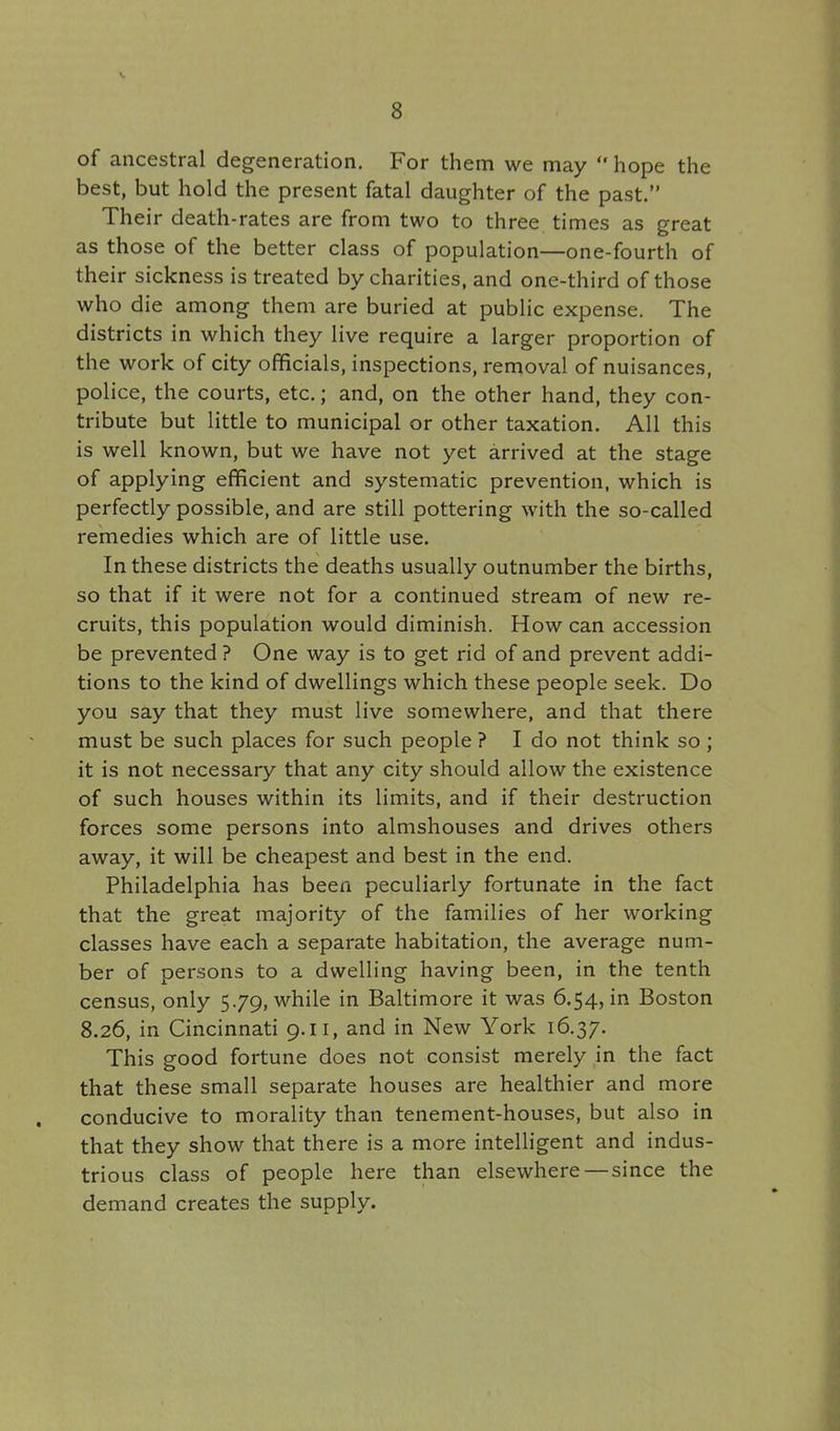 of ancestral degeneration. For them we may  hope the best, but hold the present fatal daughter of the past. Their death-rates are from two to three times as great as those of the better class of population—one-fourth of their sickness is treated by charities, and one-third of those who die among them are buried at public expense. The districts in which they live require a larger proportion of the work of city officials, inspections, removal of nuisances, police, the courts, etc.; and, on the other hand, they con- tribute but little to municipal or other taxation. All this is well known, but we have not yet arrived at the stage of applying efficient and systematic prevention, which is perfectly possible, and are still pottering with the so-called remedies which are of little use. In these districts the deaths usually outnumber the births, so that if it were not for a continued stream of new re- cruits, this population would diminish. How can accession be prevented? One way is to get rid of and prevent addi- tions to the kind of dwellings which these people seek. Do you say that they must live somewhere, and that there must be such places for such people ? I do not think so ; it is not necessary that any city should allow the existence of such houses within its limits, and if their destruction forces some persons into almshouses and drives others away, it will be cheapest and best in the end. Philadelphia has been peculiarly fortunate in the fact that the great majority of the families of her working classes have each a separate habitation, the average num- ber of persons to a dwelling having been, in the tenth census, only 5.79, while in Baltimore it was 6.54, in Boston 8.26, in Cincinnati 9.11, and in New York 16.37. This good fortune does not consist merely in the fact that these small separate houses are healthier and more conducive to morality than tenement-houses, but also in that they show that there is a more intelligent and indus- trious class of people here than elsewhere—since the demand creates the supply.