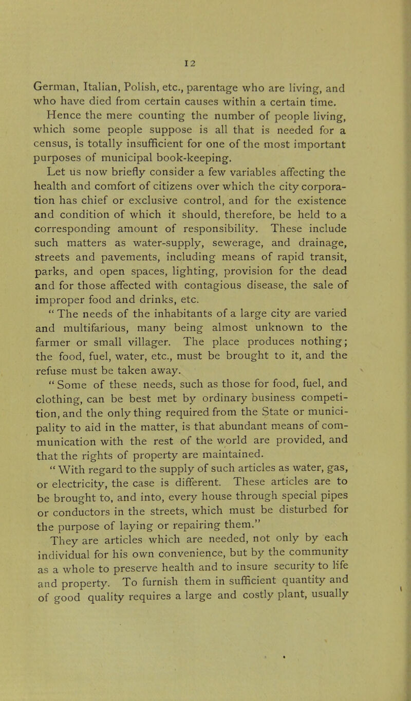 German, Italian, Polish, etc., parentage who are living, and who have died from certain causes within a certain time. Hence the mere counting the number of people living, which some people suppose is all that is needed for a census, is totally insufficient for one of the most important purposes of municipal book-keeping. Let us now briefly consider a few variables affecting the health and comfort of citizens over which the city corpora- tion has chief or exclusive control, and for the existence and condition of which it should, therefore, be held to a corresponding amount of responsibility. These include such matters as water-supply, sewerage, and drainage, streets and pavements, including means of rapid transit, parks, and open spaces, lighting, provision for the dead and for those affected with contagious disease, the sale of improper food and drinks, etc.  The needs of the inhabitants of a large city are varied and multifarious, many being almost unknown to the farmer or small villager. The place produces nothing; the food, fuel, water, etc., must be brought to it, and the refuse must be taken away.  Some of these needs, such as those for food, fuel, and clothing, can be best met by ordinary business competi- tion, and the only thing required from the State or munici- pality to aid in the matter, is that abundant means of com- munication with the rest of the world are provided, and that the rights of property are maintained.  With regard to the supply of such articles as water, gas, or electricity, the case is different. These articles are to be brought to, and into, every house through special pipes or conductors in the streets, which must be disturbed for the purpose of laying or repairing them. They are articles which are needed, not only by each individual for his own convenience, but by the community as a whole to preserve health and to insure security to life and property. To furnish them in sufficient quantity and of good quality requires a large and costly plant, usually