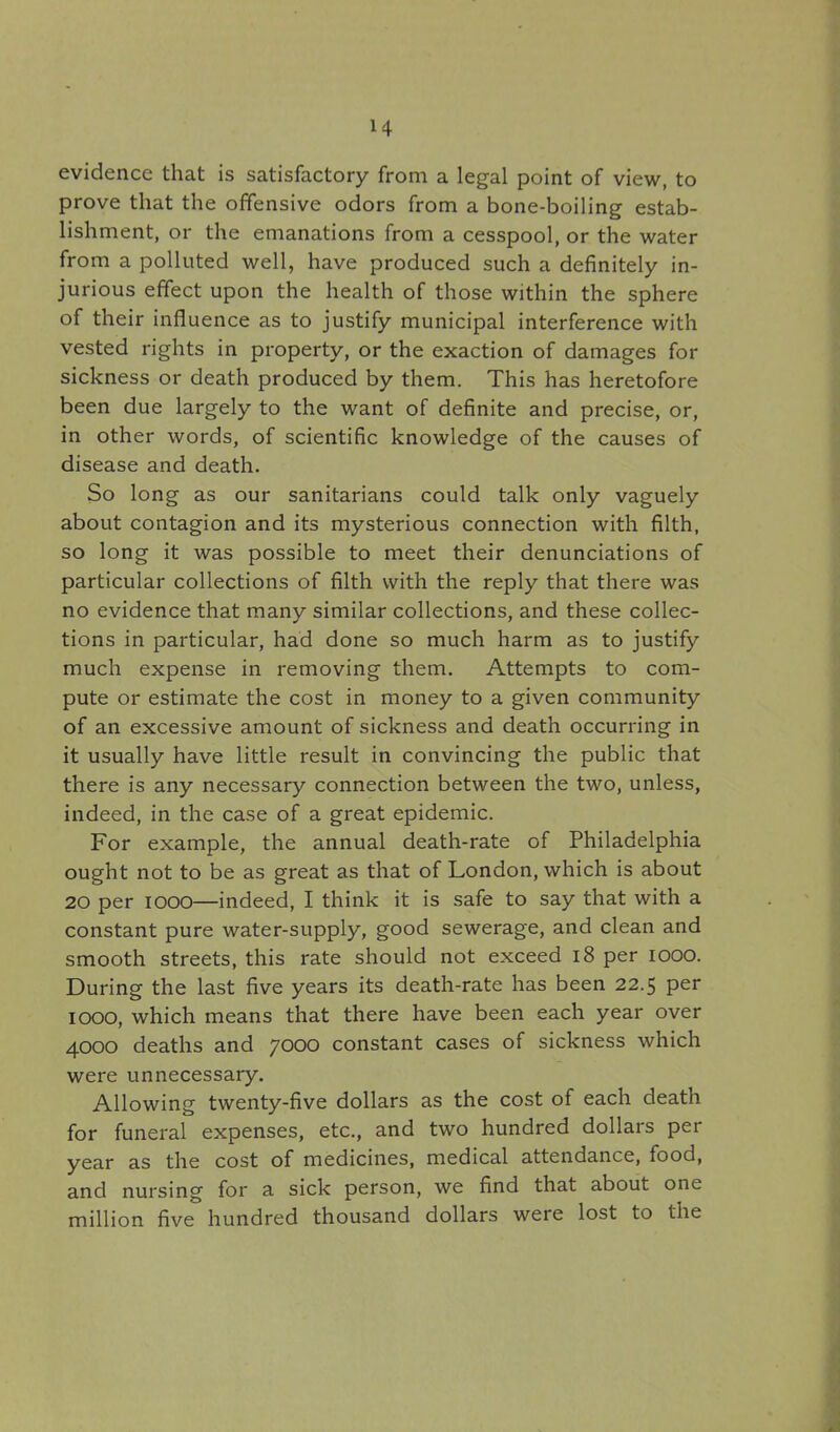 H evidence that is satisfactory from a legal point of view, to prove that the offensive odors from a bone-boiling estab- lishment, or the emanations from a cesspool, or the water from a polluted well, have produced such a definitely in- jurious effect upon the health of those within the sphere of their influence as to justify municipal interference with vested rights in property, or the exaction of damages for sickness or death produced by them. This has heretofore been due largely to the want of definite and precise, or, in other words, of scientific knowledge of the causes of disease and death. So long as our sanitarians could talk only vaguely about contagion and its mysterious connection with filth, so long it was possible to meet their denunciations of particular collections of filth with the reply that there was no evidence that many similar collections, and these collec- tions in particular, had done so much harm as to justify much expense in removing them. Attempts to com- pute or estimate the cost in money to a given community of an excessive amount of sickness and death occurring in it usually have little result in convincing the public that there is any necessary connection between the two, unless, indeed, in the case of a great epidemic. For example, the annual death-rate of Philadelphia ought not to be as great as that of London, which is about 20 per 1000—indeed, I think it is safe to say that with a constant pure water-supply, good sewerage, and clean and smooth streets, this rate should not exceed 18 per 1000. During the last five years its death-rate has been 22.5 per 1000, which means that there have been each year over 4000 deaths and 7000 constant cases of sickness which were unnecessary. Allowing twenty-five dollars as the cost of each death for funeral expenses, etc., and two hundred dollars per year as the cost of medicines, medical attendance, food, and nursing for a sick person, we find that about one million five hundred thousand dollars were lost to the