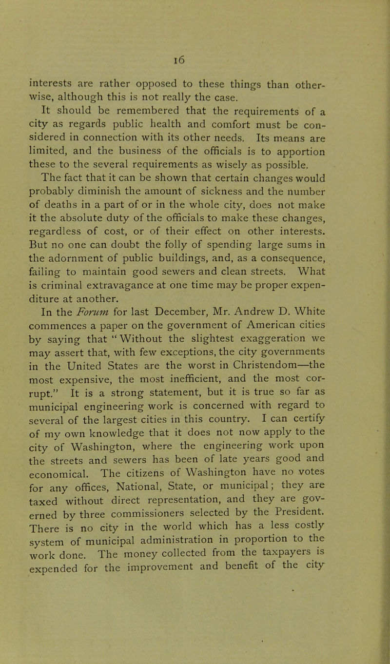 interests are rather opposed to these things than other- wise, although this is not really the case. It should be remembered that the requirements of a city as regards public health and comfort must be con- sidered in connection with its other needs. Its means are limited, and the business of the officials is to apportion these to the several requirements as wisely as possible. The fact that it can be shown that certain changes would probably diminish the amount of sickness and the number of deaths in a part of or in the whole city, does not make it the absolute duty of the officials to make these changes, regardless of cost, or of their effect on other interests. But no one can doubt the folly of spending large sums in the adornment of public buildings, and, as a consequence, failing to maintain good sewers and clean streets. What is criminal extravagance at one time may be proper expen- diture at another. In the Forum for last December, Mr. Andrew D. White commences a paper on the government of American cities by saying that  Without the slightest exaggeration we may assert that, with few exceptions, the city governments in the United States are the worst in Christendom—the most expensive, the most inefficient, and the most cor- rupt. It is a strong statement, but it is true so far as municipal engineering work is concerned with regard to several of the largest cities in this country. I can certify of my own knowledge that it does not now apply to the city of Washington, where the engineering work upon the streets and sewers has been of late years good and economical. The citizens of Washington have no votes for any offices, National, State, or municipal; they are taxed without direct representation, and they are gov- erned by three commissioners selected by the President. There is no city in the world which has a less costly system of municipal administration in proportion to the work done. The money collected from the taxpayers is expended for the improvement and benefit of the city