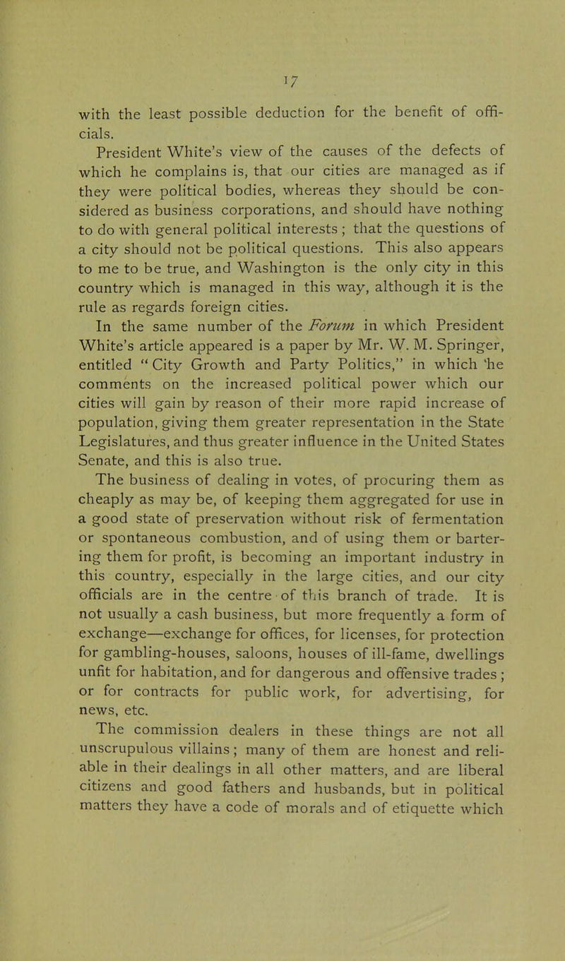 with the least possible deduction for the benefit of offi- cials. President White's view of the causes of the defects of which he complains is, that our cities are managed as if they were political bodies, whereas they should be con- sidered as business corporations, and should have nothing to do with general political interests ; that the questions of a city should not be political questions. This also appears to me to be true, and Washington is the only city in this country which is managed in this way, although it is the rule as regards foreign cities. In the same number of the Forum in which President White's article appeared is a paper by Mr. W. M. Springer, entitled  City Growth and Party Politics, in which 'he comments on the increased political power which our cities will gain by reason of their more rapid increase of population, giving them greater representation in the State Legislatures, and thus greater influence in the United States Senate, and this is also true. The business of dealing in votes, of procuring them as cheaply as may be, of keeping them aggregated for use in a good state of preservation without risk of fermentation or spontaneous combustion, and of using them or barter- ing them for profit, is becoming an important industry in this country, especially in the large cities, and our city officials are in the centre of this branch of trade. It is not usually a cash business, but more frequently a form of exchange—exchange for offices, for licenses, for protection for gambling-houses, saloons, houses of ill-fame, dwellings unfit for habitation, and for dangerous and offensive trades ; or for contracts for pubhc work, for advertising, for news, etc. The commission dealers in these things are not all unscrupulous villains; many of them are honest and reli- able in their dealings in all other matters, and are liberal citizens and good fathers and husbands, but in political matters they have a code of morals and of etiquette which