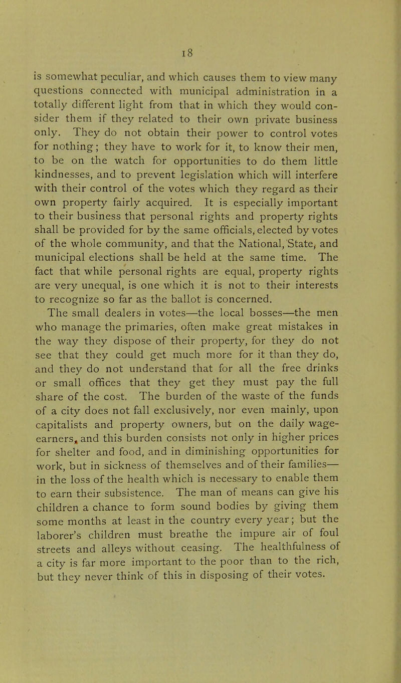 is somewhat peculiar, and which causes them to view many questions connected with municipal administration in a totally different light from that in which they would con- sider them if they related to their own private business only. They do not obtain their power to control votes for nothing; they have to work for it, to know their men, to be on the watch for opportunities to do them little kindnesses, and to prevent legislation which will interfere with their control of the votes which they regard as their own property fairly acquired. It is especially important to their business that personal rights and property rights shall be provided for by the same officials, elected by votes of the whole community, and that the National, State^ and municipal elections shall be held at the same time. The fact that while personal rights are equal, property rights are very unequal, is one which it is not to their interests to recognize so far as the ballot is concerned. The small dealers in votes—the local bosses—the men who manage the primaries, often make great mistakes in the way they dispose of their property, for they do not see that they could get much more for it than they do, and they do not understand that for all the free drinks or small offices that they get they must pay the full share of the cost. The burden of the waste of the funds of a city does not fall exclusively, nor even mainly, upon capitalists and property owners, but on the daily wage- earners, and this burden consists not only in higher prices for shelter and food, and in diminishing opportunities for work, but in sickness of themselves and of their families— in the loss of the health which is necessary to enable them to earn their subsistence. The man of means can give his children a chance to form sound bodies by giving them some months at least in the country every year; but the laborer's children must breathe the impure air of foul streets and alleys without ceasing. The healthfulness of a city is far more important to the poor than to the rich, but they never think of this in disposing of their votes.